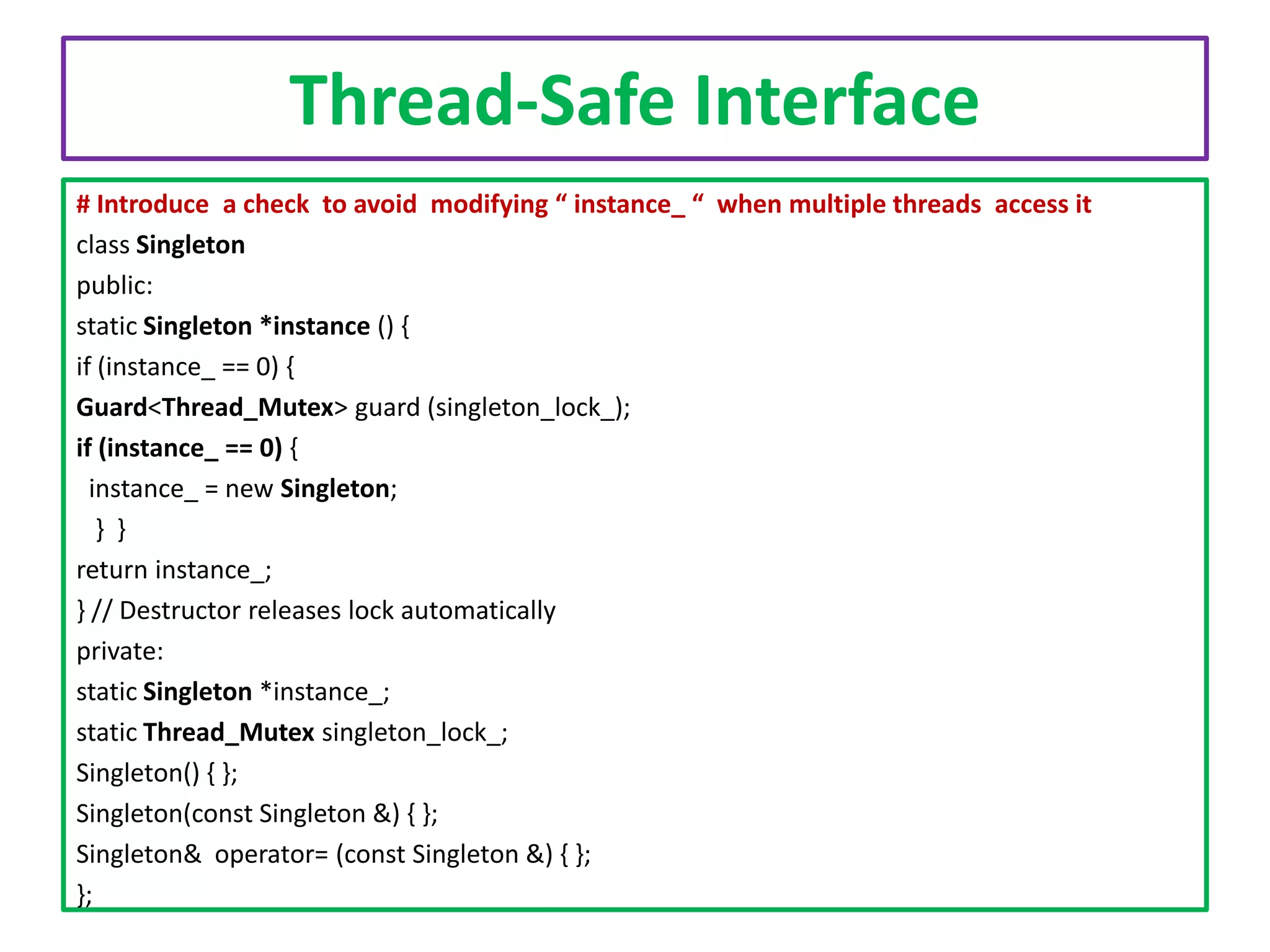 Thread-Safe Interface
# Introduce a check to avoid modifying “ instance_ “ when multiple threads access it
class Singleton
public:
static Singleton *instance () {
if (instance_ == 0) {
Guard<Thread_Mutex> guard (singleton_lock_);
if (instance_ == 0) {
instance_ = new Singleton;
} }
return instance_;
} // Destructor releases lock automatically
private:
static Singleton *instance_;
static Thread_Mutex singleton_lock_;
Singleton() { };
Singleton(const Singleton &) { };
Singleton& operator= (const Singleton &) { };
};

 