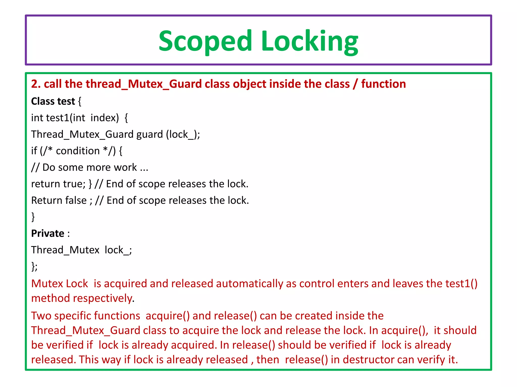 Scoped Locking
2. call the thread_Mutex_Guard class object inside the class / function
Class test {
int test1(int index) {
Thread_Mutex_Guard guard (lock_);
if (/* condition */) {
// Do some more work ...
return true; } // End of scope releases the lock.
Return false ; // End of scope releases the lock.
}
Private :
Thread_Mutex lock_;
};

Mutex Lock is acquired and released automatically as control enters and leaves the test1()
method respectively.
Two specific functions acquire() and release() can be created inside the
Thread_Mutex_Guard class to acquire the lock and release the lock. In acquire(), it should
be verified if lock is already acquired. In release() should be verified if lock is already
released. This way if lock is already released , then release() in destructor can verify it.

 