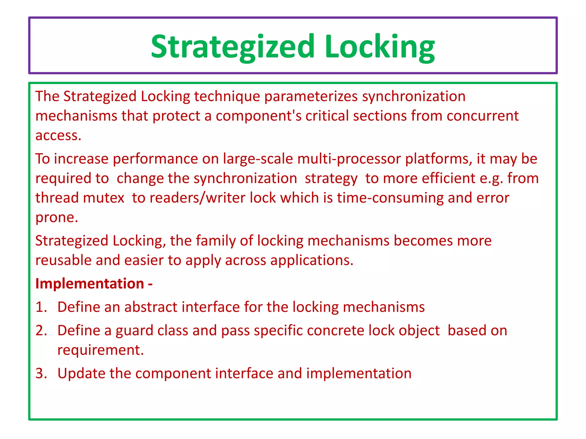 Strategized Locking
The Strategized Locking technique parameterizes synchronization
mechanisms that protect a component's critical sections from concurrent
access.
To increase performance on large-scale multi-processor platforms, it may be
required to change the synchronization strategy to more efficient e.g. from
thread mutex to readers/writer lock which is time-consuming and error
prone.
Strategized Locking, the family of locking mechanisms becomes more
reusable and easier to apply across applications.
Implementation 1. Define an abstract interface for the locking mechanisms
2. Define a guard class and pass specific concrete lock object based on
requirement.
3. Update the component interface and implementation

 