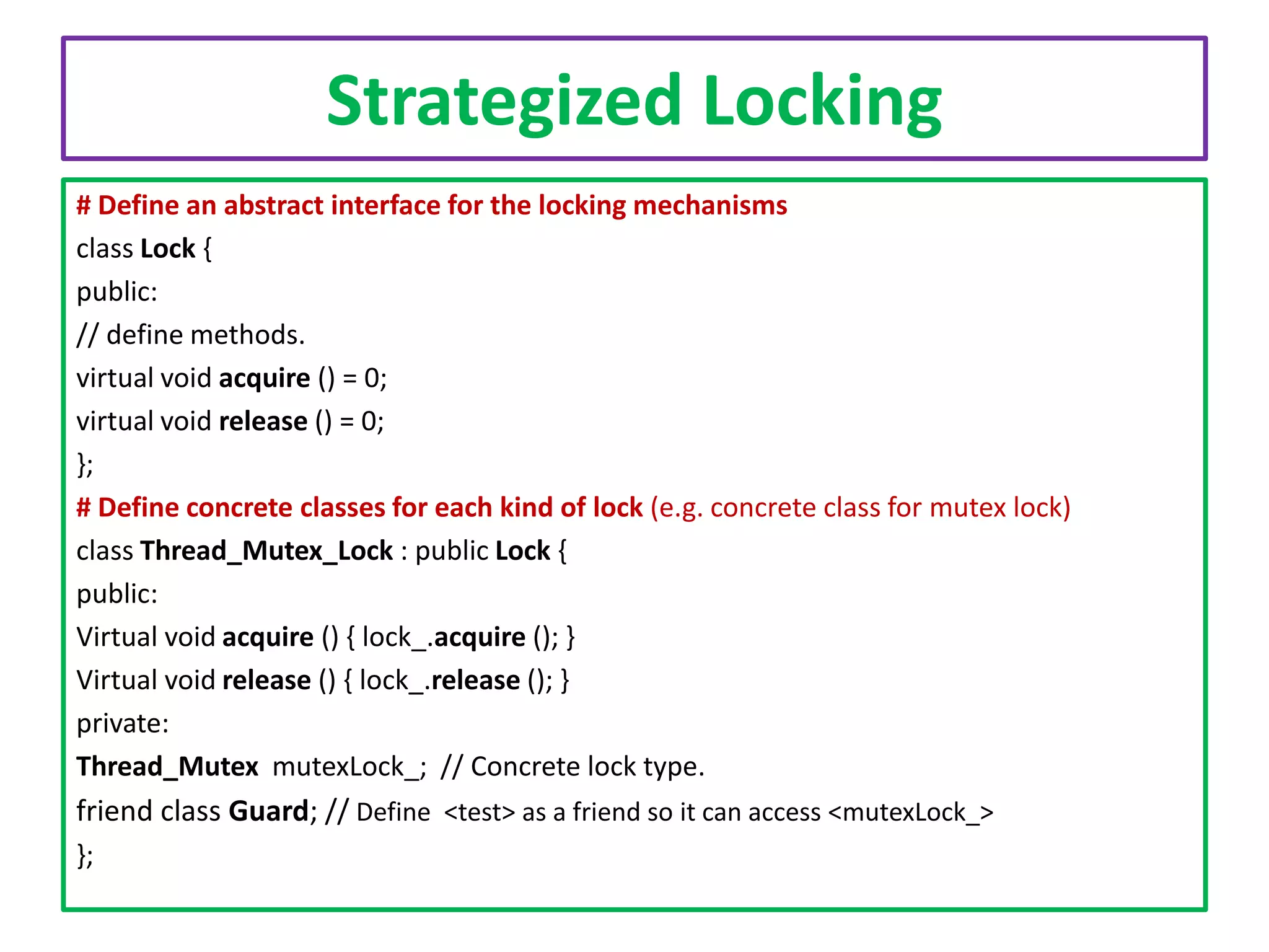 Strategized Locking
# Define an abstract interface for the locking mechanisms
class Lock {
public:
// define methods.
virtual void acquire () = 0;
virtual void release () = 0;
};
# Define concrete classes for each kind of lock (e.g. concrete class for mutex lock)
class Thread_Mutex_Lock : public Lock {
public:
Virtual void acquire () { lock_.acquire (); }
Virtual void release () { lock_.release (); }
private:
Thread_Mutex mutexLock_; // Concrete lock type.

friend class Guard; // Define <test> as a friend so it can access <mutexLock_>
};

 
