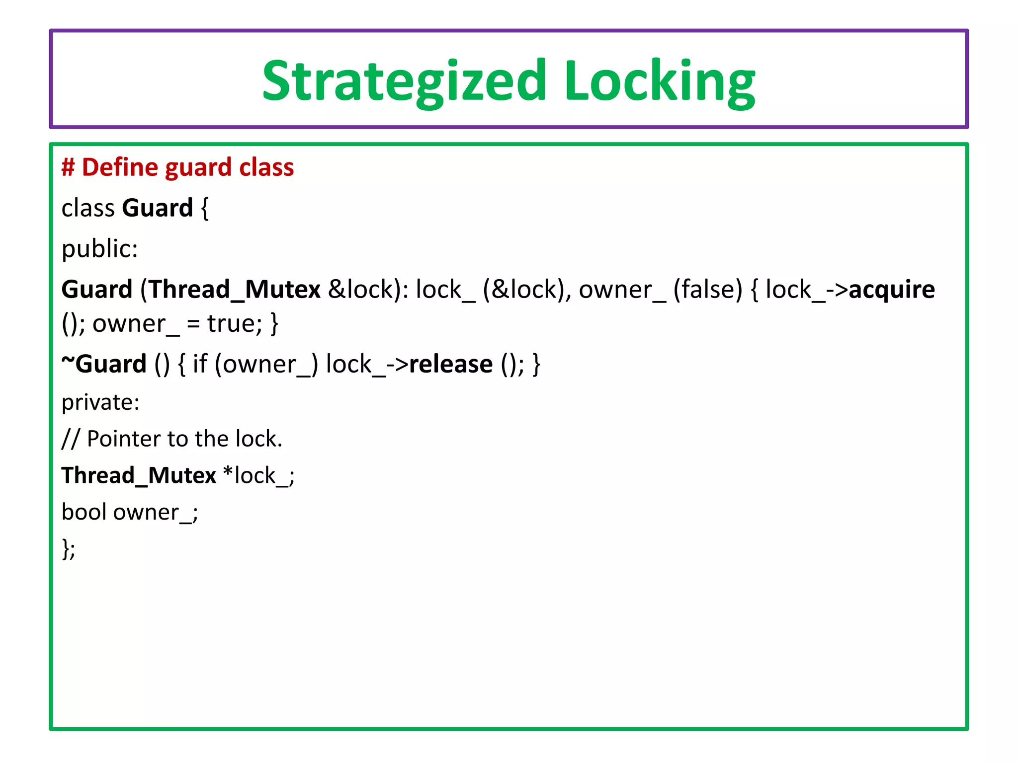 Strategized Locking
# Define guard class
class Guard {
public:
Guard (Thread_Mutex &lock): lock_ (&lock), owner_ (false) { lock_->acquire
(); owner_ = true; }
~Guard () { if (owner_) lock_->release (); }
private:
// Pointer to the lock.
Thread_Mutex *lock_;
bool owner_;
};

 