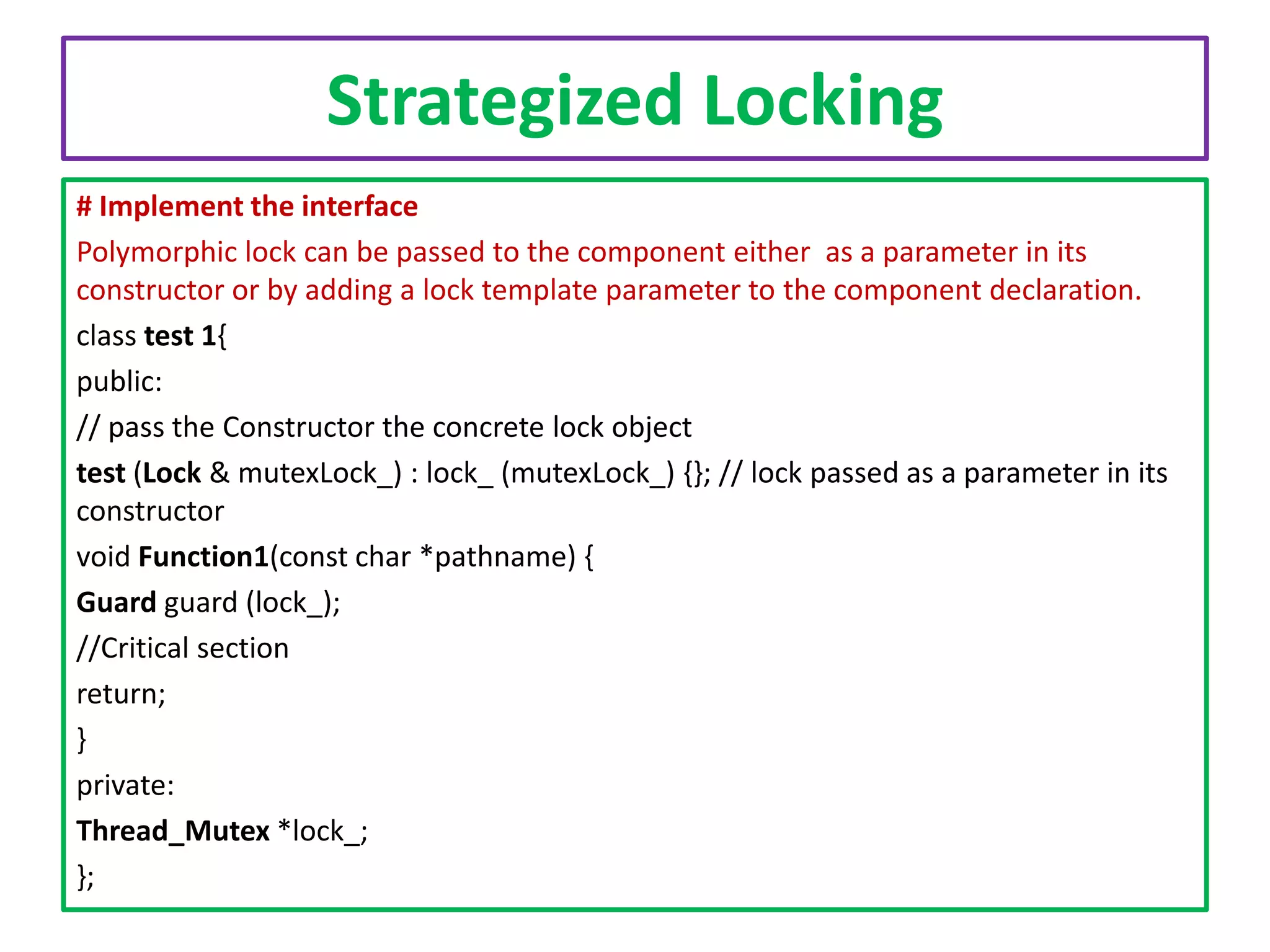 Strategized Locking
# Implement the interface
Polymorphic lock can be passed to the component either as a parameter in its
constructor or by adding a lock template parameter to the component declaration.
class test 1{
public:
// pass the Constructor the concrete lock object
test (Lock & mutexLock_) : lock_ (mutexLock_) {}; // lock passed as a parameter in its
constructor
void Function1(const char *pathname) {
Guard guard (lock_);
//Critical section
return;
}
private:
Thread_Mutex *lock_;
};

 