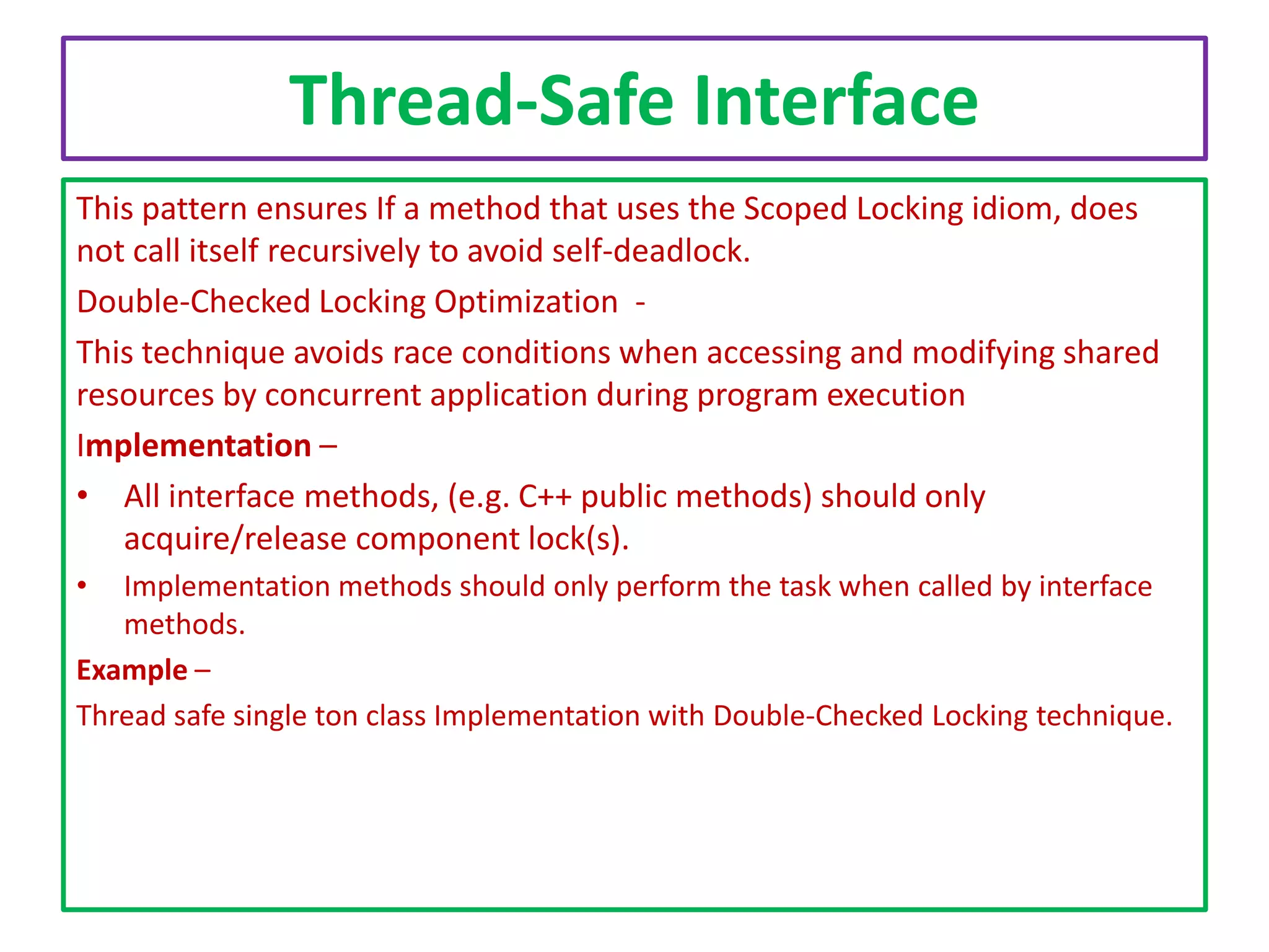 Thread-Safe Interface
This pattern ensures If a method that uses the Scoped Locking idiom, does
not call itself recursively to avoid self-deadlock.
Double-Checked Locking Optimization This technique avoids race conditions when accessing and modifying shared
resources by concurrent application during program execution
Implementation –
• All interface methods, (e.g. C++ public methods) should only
acquire/release component lock(s).
•

Implementation methods should only perform the task when called by interface
methods.
Example –
Thread safe single ton class Implementation with Double-Checked Locking technique.

 