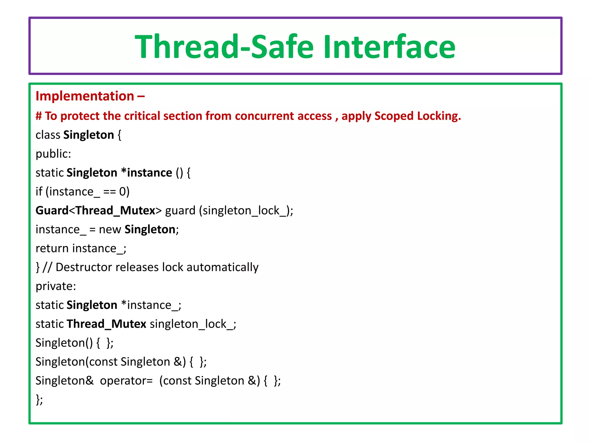 Thread-Safe Interface
Implementation –
# To protect the critical section from concurrent access , apply Scoped Locking.
class Singleton {
public:
static Singleton *instance () {
if (instance_ == 0)
Guard<Thread_Mutex> guard (singleton_lock_);
instance_ = new Singleton;
return instance_;
} // Destructor releases lock automatically
private:
static Singleton *instance_;
static Thread_Mutex singleton_lock_;
Singleton() { };
Singleton(const Singleton &) { };
Singleton& operator= (const Singleton &) { };
};

 