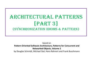 Architectural Patterns
[PART 3]
(Synchronization idioms & Pattern)

based on
Pattern-Oriented Software Architecture, Patterns for Concurrent and
Networked Objects, Volume 2
by Douglas Schmidt, Michael Stal, Hans Rohnert and Frank Buschmann

 