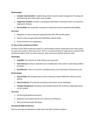 Disadvantages:
1. Complex Implementation: Implementing a broker requires robust management of routing and
load balancing, thus make system more complex.
2. Single Point of Failure: If broker is not designed with failover mechanisms then it can become a
single point of failure.
3. Security Risks: Securing broker component is important to prevent potential vulnerabilities.
Use Cases:
1. Integration of various enterprise applications like CRM, ERP, and HR systems.
2. Systems using message brokers like RabbitMQ or Apache Kafka.
3. Sensor networks in IoT applications.
10. Peer-to-Peer Architecture Pattern
The Peer-to-Peer (P2P) architecture pattern is a decentralized network model where each node, known
as a peer, acts as both a client and a server. There is no central authority or single point of control in P2P
architecture pattern. Peers can share resources, data, and services directly with each other.
Advantages:
1. Scalability: The network can scale easily as more peers join.
2. Fault Tolerance: As data is replicated across multiple peers, this results in system being resilient
to failures.
3. Cost Efficiency: There is no need for centralized servers, thus reducing the infrastructure cost.
Disadvantages:
1. Security Risks: Decentralized nature of the architecture makes it difficult to enforce security
policies.
2. Data Consistency: Ensuring data consistency across peers can be challenging.
3. Complex Management: Managing a decentralized network with numerous independent peers
can be complex.
Use Cases:
1. File Sharing like BitTorrent Protocol.
2. Blockchain and Cryptocurrencies such as Bitcoin and Ethereum.
3. VoIP and Communication like Skype.
Choosing the Right Architecture
Here are some key considerations to help choose the right architecture pattern:
 