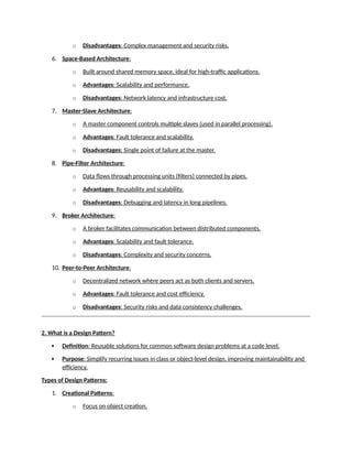 o Disadvantages: Complex management and security risks.
6. Space-Based Architecture:
o Built around shared memory space, ideal for high-traffic applications.
o Advantages: Scalability and performance.
o Disadvantages: Network latency and infrastructure cost.
7. Master-Slave Architecture:
o A master component controls multiple slaves (used in parallel processing).
o Advantages: Fault tolerance and scalability.
o Disadvantages: Single point of failure at the master.
8. Pipe-Filter Architecture:
o Data flows through processing units (filters) connected by pipes.
o Advantages: Reusability and scalability.
o Disadvantages: Debugging and latency in long pipelines.
9. Broker Architecture:
o A broker facilitates communication between distributed components.
o Advantages: Scalability and fault tolerance.
o Disadvantages: Complexity and security concerns.
10. Peer-to-Peer Architecture:
o Decentralized network where peers act as both clients and servers.
o Advantages: Fault tolerance and cost efficiency.
o Disadvantages: Security risks and data consistency challenges.
2. What is a Design Pattern?
 Definition: Reusable solutions for common software design problems at a code level.
 Purpose: Simplify recurring issues in class or object-level design, improving maintainability and
efficiency.
Types of Design Patterns:
1. Creational Patterns:
o Focus on object creation.
 