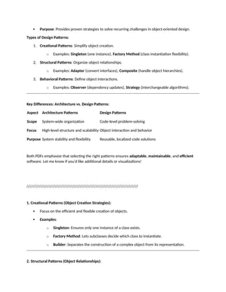  Purpose: Provides proven strategies to solve recurring challenges in object-oriented design.
Types of Design Patterns:
1. Creational Patterns: Simplify object creation.
o Examples: Singleton (one instance), Factory Method (class instantiation flexibility).
2. Structural Patterns: Organize object relationships.
o Examples: Adapter (convert interfaces), Composite (handle object hierarchies).
3. Behavioral Patterns: Define object interactions.
o Examples: Observer (dependency updates), Strategy (interchangeable algorithms).
Key Differences: Architecture vs. Design Patterns:
Aspect Architecture Patterns Design Patterns
Scope System-wide organization Code-level problem-solving
Focus High-level structure and scalability Object interaction and behavior
Purpose System stability and flexibility Reusable, localized code solutions
Both PDFs emphasize that selecting the right patterns ensures adaptable, maintainable, and efficient
software. Let me know if you'd like additional details or visualizations!
///////////////////////////////////////////////////////////////////////
1. Creational Patterns (Object Creation Strategies):
 Focus on the efficient and flexible creation of objects.
 Examples:
o Singleton: Ensures only one instance of a class exists.
o Factory Method: Lets subclasses decide which class to instantiate.
o Builder: Separates the construction of a complex object from its representation.
2. Structural Patterns (Object Relationships):
 
