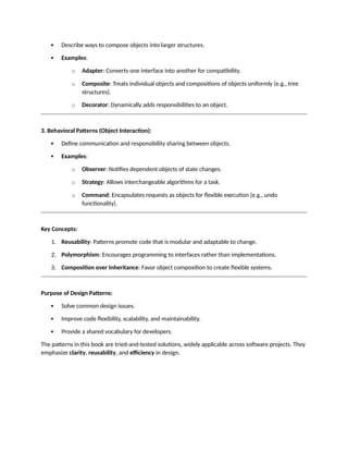  Describe ways to compose objects into larger structures.
 Examples:
o Adapter: Converts one interface into another for compatibility.
o Composite: Treats individual objects and compositions of objects uniformly (e.g., tree
structures).
o Decorator: Dynamically adds responsibilities to an object.
3. Behavioral Patterns (Object Interaction):
 Define communication and responsibility sharing between objects.
 Examples:
o Observer: Notifies dependent objects of state changes.
o Strategy: Allows interchangeable algorithms for a task.
o Command: Encapsulates requests as objects for flexible execution (e.g., undo
functionality).
Key Concepts:
1. Reusability: Patterns promote code that is modular and adaptable to change.
2. Polymorphism: Encourages programming to interfaces rather than implementations.
3. Composition over Inheritance: Favor object composition to create flexible systems.
Purpose of Design Patterns:
 Solve common design issues.
 Improve code flexibility, scalability, and maintainability.
 Provide a shared vocabulary for developers.
The patterns in this book are tried-and-tested solutions, widely applicable across software projects. They
emphasize clarity, reusability, and efficiency in design.
 
