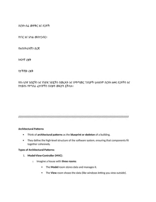 ስርዓት-ሰፊ መዋቅር እና ስጋቶች
የነገር እና አካል መስተጋብር።
የአብስትራክሽን ደረጃ
ከፍተኛ ረቂቅ
የታችኛው ረቂቅ
የስነ-ህንፃ ንድፎችን እና የንድፍ ንድፎችን በመረዳት እና በማጣመር ገንቢዎች ሁለቱንም ስርዓት-አቀፍ ስጋቶችን እና
የተወሰኑ የትግበራ ፈተናዎችን በብቃት መፍታት ይችላሉ።
//////////////////////////////////////////////////////////////////////////////////////////////////////////
Architectural Patterns
 Think of architectural patterns as the blueprint or skeleton of a building.
 They define the high-level structure of the software system, ensuring that components fit
together cohesively.
Types of Architectural Patterns:
1. Model-View-Controller (MVC):
o Imagine a house with three rooms:
 The Model room stores data and manages it.
 The View room shows the data (like windows letting you view outside).
 
