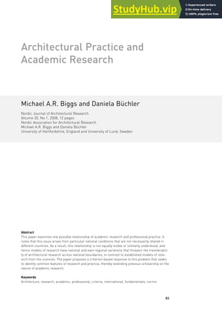 83
Architectural Practice and
Academic Research
Michael A.R. Biggs and Daniela Büchler
Nordic Journal of Architectural Research
Volume 20, No 1, 2008, 12 pages
Nordic Association for Architectural Research
Michael A.R. Biggs and Daniela Büchler
University of Hertfordshire, England and University of Lund, Sweden
Abstract
This paper examines one possible relationship of academic research and professional practice. It
notes that this issue arises from particular national conditions that are not necessarily shared in
different countries. As a result, this relationship is not equally visible or similarly understood, and
hence models of research have national and even regional variations that threaten the transferabili-
ty of architectural research across national boundaries, in contrast to established models of rese-
arch from the sciences. The paper proposes a criterion-based response to this problem that seeks
to identify common features of research and practice, thereby extending previous scholarship on the
nature of academic research.
Keywords
Architecture, research, academic, professional, criteria, international, fundamentals, norms
 