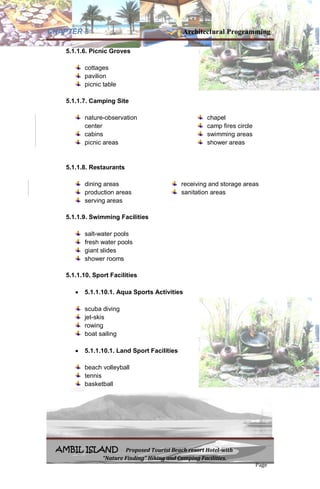 CHAPTER 5 Architectural Programming
AMBIL ISLAND Proposed Tourist Beach resort Hotel-with
“Nature Finding” Hiking and Camping Facilities.
Page
5.1.1.6. Picnic Groves
cottages
pavilion
picnic table
5.1.1.7. Camping Site
nature-observation
center
cabins
picnic areas
chapel
camp fires circle
swimming areas
shower areas
5.1.1.8. Restaurants
dining areas
production areas
serving areas
receiving and storage areas
sanitation areas
5.1.1.9. Swimming Facilities
salt-water pools
fresh water pools
giant slides
shower rooms
5.1.1.10. Sport Facilities
 5.1.1.10.1. Aqua Sports Activities
scuba diving
jet-skis
rowing
boat sailing
 5.1.1.10.1. Land Sport Facilities
beach volleyball
tennis
basketball
 