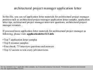 architectural project manager application letter 
In this file, you can ref application letter materials for architectural project manager 
position such as architectural project manager application letter samples, application 
letter tips, architectural project manager interview questions, architectural project 
manager resumes… 
If you need more application letter materials for architectural project manager as 
following, please visit: applicationletter123.info 
• Top 7 application letter samples 
• Top 8 resumes samples 
• Free ebook: 75 interview questions and answers 
• Top 12 secrets to win every job interviews 
For top materials: top 7 application letter samples, top 8 resumes samples, free ebook: 75 interview questions and answers 
Pls visit: applicationletter123.info 
Interview questions and answers – free download/ pdf and ppt file 
 
