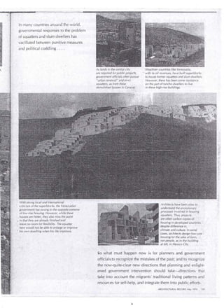 · In many countries around the world, 
governmental responses to the problem 
of squatters and slum dwellers has 
· vacillated between punitive measures 
and política! coddling ... 
With strongiocal and internationa{ 
criticism of the superblocks, the Venez~e/an 
government has swung to the opposite extreme 
of low-rise housing. However, · while these 
. houses are better, they.a/so missthe.point 
• in that they are already finishedand 
. /ea ve no room for f/exibility. The sqÜatter . · he re would not be able to enlarge or irríprove 
' his own dwelling when his life improves. 
As lands in the central city 
. are required for public projects, 
government officials often pursue 
"urban renewal''and evict 
.. squatte;s, ·as from these . 
demolished f¡ouses in Caracas. · 
'Wealthier countries like ,Venezuela, 
·: with its oil revenues, ha ve builtsuperblocks 
to house former squatters and slum dwellers. 
However, there has been sorne resistance 
on the part of rancho dwellers to 1 ive 
in these high-rise buildings: 
Architects.'have been s/ow to 
unders'tand the evolutionary 
processes involved inhoi.Jsing 
squatters. Thus, projects 
are often carbon copies o/ 
housing in deve!oped éountries, · 
despite difference in, 
climate and culture. In sorne 
cases, architects design low-cost 
housing for the sake of form, · 
npt peop/e, as in the building 
at left, in Mexico City. 
~o what must happen EIOW is for planners and government 
officials to recognize tlie mistakes of the past; and to recognize 
the now-quite-clear new directions that planning and enlight­ened 
governm~nt inúúvention should take-directions that 
take into account the migrants' traditional living pat:terns and 
· _resoürces for self~help; and integrate theminto publicefforts. · 
ARCHITECTURAL' RECORD May 7976 .lOS 
 
 