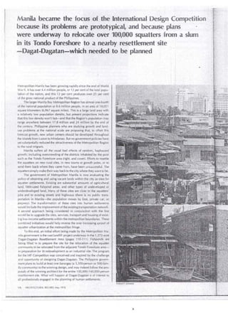 . . 
Manila beca~e the focus of -the .lnternational Design Con1petition 
because its problems are prototypical, and because plans 
were underway to relocate over 100,000 squatters . from a slum 
in its Tondo Foreshore to a nearby-resettlement ' s~te 
. -Dagat-Dagatan-which needed to be planned 
Metropolitan Manila has been growing rapidly since the end of World 
War 11. lt has over 4.4 mi ilion people, or 12 per cent of the total popu­lation 
of the nation, and this 12 per cent produces over 25 per cent 
of the gross national product of the Philippines. 
The larger Manila Bay Metropolitan Region has almos! one-fourth 
of the national popul~tion qr '8.6 mi ilion people; in an area of 18,051 
square kilometers (6,967 sqúare miles). This is a large land area with 
a relaüvely low population .dehsity, but presént projections indicate 
that this low density won't last__.:.arid that the:Region's population nía y 
range anywhere between 17.8 million and 24 millioh by the end of . 
the century. _Philippine plaríriers who are studyillg growth and land­us~ 
problems at the nationaf sea le are proposing .that, to offsét this · 
forecast growth, new urb~n 'centers should be develbped thrcil.ighout · 
the islands from Luzon to Mindanao. But nó government policies have 
yet substantially reduced the attractiveness of the Metropolitan Region 
to the rural migrant. · 
Manila suffers al! the :usual bad effects of random, haphazard 
growth; including overcrowding of the districts inhabited by th~ poor 
such as the Tondo Foréshore area (right, and cover). Efforts to resettle 
thé squatters on neyv rural sites, in new towns or growtb poles, o; tÓ 
send them back where they came !ro:.,,, have been unsüccessful. The 
squatters sirnply rnake their way back to the city wheie theywant tó be. 
The government of Metropolitan Manila is now evaluating the : 
poli cy of obtaining and usihg vacant lands within the .city as s.ites for 
squatter séttJ€únénts. Existing are substantial amounts of :agritultúr¡otl 
land, littl~~~s~d fishpónd areas, and oth~t types of undevelopéd or. 
underdevé loped. land, Ma~y of these si tes are close·tothe squatiers' . 
jobs· and to existing ~treets and. highways (there .is _no publii: traris­portation 
in Manila;--""the population m oves by foot, prívate car;. or. · 
jeepney): The transfórmation of these sites into human settlements 
would indude the improvement of the existing transportation .network. 
A. second approach being considered in conjuncticin with the first . 
would be to upgradethe sites, ser.vices, transport a~d hm.lsingof éxist~ 
ing low-income settlements within the metrópolitan boundarie,s: These· . 
combined initiative.s would help reverse the ever increasing sprawl of 
squatter urbanization at the metropolitan fringe. . ' 
To this end, an initial effort being made by the Metro'politan Má~,. 
ni la government is the vast landfill project und~irway in the 1 ,Ú.2-acre,:, 
Dagat-Dagatan Resettlement · Area (pages · 11 0-111). FishÍ)(J'~ds · áre: · 
being filled in to prepare the site for the relocation of the :squatier' 
community to be relocated from the adjacent Tondo Foreshore. area­in 
preparation for its redevelopment as an industrial si te. Thé progral')l 
for the IAF Competition was conceived and inspiréd by the challenge . 
and opportunity of designing DagatcOagatan , The Philippine govern­ment 
· plaris to bu i Id at least one barangay (a 3 ,500-personor ·5oo,fam" . 
ily cornmunity) to the winning design, and may indeed .f?llow the pro~ 
posals of the winning architect for the entire 1 00,000-140;ciOO~pefson 
resettlement si te. What will happen at Dagat-Dagatan is of interest to 
al! professionals engaged in the pl anning of human settlements:. 
106 ARCHITECTURAL RECORD.May 1976 
 