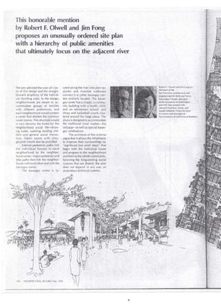 This honorable mention 
b}"' .Robert F. Olwell andjim Fóng 
proposes an unusually ord~red site plan 
with ·a hierarchy of public ar11enities 
that ultimately focus on · th~ adjacent river 
The jury admired the over-all clar­ity 
of this design and the straight­forward 
simplicity of the individ­ual 
dwelling units. In the design, 
neighborhoods are meant to ac­commodate 
groups · of famiiies 
with diff;rent preferences, and 
each neighborhood would contain 
a center that shelters the common 
water source. This structure would 
in turn become the frame' for the 
neighborhood social life~raw­ing 
water, washing; lending ch il ­clren 
ancl general social ititerac­tion. 
Open space with play­grounds 
.would also be provided. , 
'I nte rna! pedestrian paths' link 
the individual hou ses in e'ach 
!le ighborhood . to the neighbor­hoocl 
center; major pedestrianand 
bike paths then link the neighbor­hoods 
with each other and with the 
barangay center. 
The barangay center is lo- 
140 · ARÜilTE(TURAL RECORD May 1976 
cated alongthe river(~iteplan op­posite) 
and . Hverside. valkways .• 
connect it to .otherbaraf1gay 
ters sim ilarly locafed .· The batane 
gaycenter hasa chapel,ácommuy 
nity building with á i)ealth, cli~i'c::· 
and an elementary school, and · 
shops and basketball.éourts cll!s> 
tered aroúnd the la;gé pláza, The · 
plaza is clesigned to accommodilte 
the traditional local market~the 
taíipapa-as weil as specialbaranc 
gay celebrations. 
The architects of this scheme 
argue that it allows the illhabitants 
to improve their ·surú)urídings ,by 
"significantbut small st~ps"<that' · 
begin with the individual hguse 
and progress to the neighborhdód 
and then to the wholé commúhity,' 
honoring the longcexistir,g social ' 
customs that are shared; the pl~il 
does not depend in' any way on 
proprietary technical systems. 
.. 
r , architectural. and 
nee~ing firm .Reid and TariCs : 
""'Ju"'""' Olwell,-educated ' 
,, at~ th~. UniVersit); of y~táShi1i8ton 
,and MIT, ~as worked with , 
Harw-ell-Hamilton Harfis, and 
)oseph Esheriek:Fong 0as born 
·-- 
 