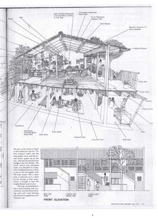 Entresuelo 
Reinforced 
· Conérete Block 
Dash cCoated _Reintorced 
Concrete 'Block . 
& Fire Wall. 
Shear Wall ' lfl!ork Shop 
The plan of the house is based 
on the traditional nipa hut. The 
front entrance opens into the 
more public room, and the pri­vate 
family spaces are. in the 
rear, with the entrance frorh the 
• 
1 bac~ard into the kitchen i The 
1 toilet, which uses untreated 
water, is in the back in a natu- 
' rally ventilaied siructure, which 
is part of the rear garden wal L 
The bath house, with a drain · 
, only, is adjacent, as is a place 
·-•. 'for the storage of fresh water, 
. which is brought in frorri the 
ríeighborhood water source. 
The basic structure lénds it- · 
self to team building, with con­' 
·ventional concrete block divid- 
. ing walls and wood framing; · 
-galvanized corrugateéhron pro­vides 
ihe roof. 
-TypiCE!I ÍJnit 
Renta! Unit 
- FRONT ELEVAiiON 
10 cm Fiberboard 
hi.sulation Pad 
' ' ¡' ' ~ ' 
. Typical 
- Sti9p ' 
Beams 
Bamboo Supports For 
Roof .lnsulation 
·sala 
Shop Area 
ARCHITECTURAL RECORD May ,1976 143 
--- --- ~~-"---- 
 
