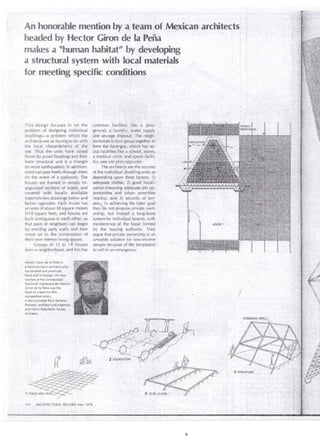 An honorable mention by a team .of Mexican architects 
headed by Hector Giron de la· Peña . 
makes a "human habitat''· by developing 
a structural system with local materials 
for meeting specific conditions 
This design focuses in on the common facilities ke a ¡)la~:.. 
problem of deslgning , individual ground, a· laundry, llvater ,supply_, 
dwellings-a problem which the and sewage disposal: The neigh'­architects 
see as havingto.do with , borhoods inturn groiJp together to ' 
the local . characteristics of · .the' form the barangay);lhich has so~ · 
site. Thus the units. have raised cial facilitiéslike a.school, stores, 
floors (to avoid flooding) andtheir a medica! dirlic arid sports f~cllic 
basit structural unit is a triangle __ t!cs (see ·site plan cpposite). · 
(to resist earthquakes). In additior1, The.architei:ts seethe success 
wind can pass freely thtough them of the individual dwelling units as · 
(in the event oLa typhoon): The depending-upOf! three factors: ·1) 
houses are framed in simply tri- adeqwate .sheltér,- 2) good locaJ i­angulated 
sections of wood, and zation (meaning adequate job opé 
covered with local ly ~wail able portunities and urb.an ameríities 
materials (see drawings below and nearby), and 3) security of ten~ 
below opposite). Eath house has ancy. In achieving the latter. goal 
an area of about 38 square meters they "do not pr¿pose private own~ 
(41 o square feet), and houses are ership, but instead 'a long-lease 
bliilt éontiguous to ea'ch other, so systern for individual ten~nts, with 
that pairs of neighbors can. begin transference of the lease lirnited 
by erecting party walls and then by the leasing authority . .They 
move on to the . construttion of argue that prívate ownership is an : 
their own interior living spaces. unstablé solution for l ow~iricome 
Groups. of. '12 to 14 houses people because ofthe temptation 
forrn a neigh~lor ~ood, arid this has to sell in an ern~rgency.' 
Hector Giron de la Pefia is 
a Mexican-born architect who 
has studíed ·and prac'ticed 
there and in Europe. He now 
teaches at the Universidad 
Nacional Autónoma de Mexito. 
GirOn de la Peiia'was the 
head of a tea m for this 
Cotnpetition. entry; 
it also included Rau! Santana 
Romero, arC:hitect and erigineef, 
and Mario Rebolledo Zarate, 
architect. . 
144 ARCHITECTURAL RECOR[) May 1976 . .. 
 