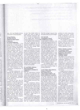 • 1 
• 1 
. pose. We must identify/ policies 
·and actiohs to bring thi~1abóut. 
~¡', 
· as such. They should neither be 
looked down upon in regard to 
thelr standards, technical suffi- 
.• .- . 
.... "" . 
ha.ye the courage to squarely fa ce 
. this re~lity and to act accordingly? 
Enrique Peñalosa, dency,. or lack of infrastructure; ).W. MacNeÜI, 
Secretary-Gerr2ral nor as regards their differences Commissioner General 
· HABiTAT/United Nations ' with the organized city. Converse-~~ of HABIT AT for Canada; 
,i ::..<confen~~ce . ly, the ingenuity Ófthe inhabitants . At the HABITAT ccínference, one 
. ~· -: on Human .Settlements: need not be magnified nor their of thé mbstlmpprtant elements iri :;: i. .· unplam~ed urbanization is the spontaneity exaggerated. The pro, the search for. s'olutions to low"in­F't 
,-·¡ypical form of urban growth in fessiona:l ·bodies must recognize come urbaw settlements will be 
:--,-.-,.r: 
problems of whole communities, 
induding low-income families . 
Similar cbmpetitions to this one 
for Manila should be held in the 
other developing regions. 
The competition suggests that 
many universities and specialized 
faculties wciuld do well · to con­sider 
major modif>Ícations of their 
programs to take account or the 
pJ the Third World. lt:will probably and work with squatter settle- the sWdy ofmethúds for the pre­" 
human settlerilents" thrtJst. q,, :increase; as ~ill the pr?portion of merús ás they are. · -- ·· plannihgqfsquatter·settlements to 
'self-built shelter: This does not · lt i's in the impróvement of the · meet minirmiril needs. In nations Hel.ena Z. Benitez, president, 
· iliake professiónal planners . Ll ·n~ deslgn·and production ot the ele- With low average in comes and 111 Governing Cot.incil, · 
necessary. 'Quite the COI')trary: ments ·alid corriponents of shelter minimal purchasing power, it is Unitéd Nations Envirorm1ent 
.since they are able to uhderstand ' that the professional bodies can . possible to help people to create Programme;and president, 
}hé phenomenoh, in depth, plan- contribute positively. Tbis produc- .decent livablé cornmunities wlth Philippine Women's 
ners are alreagy badly needed in tibn must be geared to the eco- basic shelter, a sale water supply, University, Manila: 
. the roles of .i.nterpreter and Gita- noinic capacity óf ·the -population sanitary waste disposal, trans- The exhibit of the leading en tries 
· .lyst. Planners · can -explaih the .· botli"at the household and the na- portation,. and health arid educa- of the IAF competition will be an 
·squatter problerti and its real di- ticinai· leve!. ltis useless to intro- ... tion services. Such pre-planning outstanding contributiori'· to the 
. rnensions to .the a~,Jthoríties, witn a duce a technical .solution outside would represen! a m¡¡jor step for- Vancouver HABITAT scene. Un-viewto 
cónvincjng them .of the in- the limits of family income or the ward for millions of people. fortunately, the resources of all . 
vestment involved in these settle- traditions and aspirations of tfie i am therefore glad to wel- United Nations agencies· are now 
ments; of the lack .óf immédiaté cciuntry ~nd its people. come the IAF competition initia- · stretched thin, ánd there is little tci 
· housingal'térnati~edor the squat- . . . . tive iri the conscious design of spare for the more extensive efioi·t 
te.rs, and therefore of the J.G. van Putten,- ~hairman, squatter settlements. for broad human settlements im- 
. catastrophic cbnseque·nces of . Non-Gove~nmental provement which such a competi-demolition. 
·· · · Organization's committee for · C..EricCarlson, deputy director, tion inspires. 
PlannirÍg prófessionals cari , HA~ITAT; · Divisio'n of Financia! To augr'nent thé UN Habitat and 
persuad¿· .thé· authorities to pro- T.he IAF lntern¡¡tiónal Design and Technical Services, Human Settlements Fouhdation's 
vide thóse services and facilities Competitlon .has generated note- United Nations HA BIT AT and efforts,ne'w instruments should be 
which are technically;,financially,. worthy ideas about tfie use of ma, ·Human Settlements Foundation: created, perhaps involving much 
and ·adrpinistratively impossible .terials, the ~ppÍication of self~help The results, meanirig ahd ·impact, greater private sector partici' 
for .the ·squátters to fúrn ish them- · elements, the coriservation of nat- of the IAF . International Design pation. After all, human sett/e" 
. ]'. se lveswithciut help. ural resources and .the safeguard- Competition speak for themselves. ments irnprovement could be the . 
O~; Y> Plarine;s ·can also help the · ing of yaiLi¡¡ble commuhity é:har- For the whóle HABITAT exercise, world's ·greatest growth industry. 
i) · squatters in théir fight for security · acteristics: they provide a les son in partici- The need is urgent, beta use 
'L' ;of tenure in order to legalize the The coriipetition demon- pation~by having en listed the in- people can and must acquire· a 
5 ' settlemerits and relieve the squat- strates that májortechnical prob- . terest, supp6rt and sponsorship of stakeintheir habitat. . ' . . · 
;¡t,: • ters of the ahxiety of illegality. : léms can be sol ved. One can only the private seCtor for broad public . There should be more inter­, 
,,·.· ·. Finally, the professionals can be glad that the 17,000 families purposes, as well as by mobilizing hationa,l design competitions for · 
i~, persuade the authorities that, even that will be resettled on the Dagat~ the ehthusiasm, experience and environri1entally- balanced com- 
·f<:: for· squatter settlements, long-term Daga tan si te will be able to profit dedication· of thousands of con- mul')i.ties in . both the rural and :+·,, plans are possible and thiH the from this effort. However; technÍ- c~r~ed' professionals through~ut urban are as of developing coun,_ 
;1-:f'; go.vernments concerned should cal solutiohs are one· thing; the the world. Looking ahead, we can· tries. From these efforts will 
('~··organize relevant legal, adminis- possibility to apply therri on a see that future international design · .emerge demonstration projects''' 
~):> irative, · financia! and technical large scale; another. competitionswill ha ve real usefulc . ' reády for incorporation into ,lof']g- .. , té· rnechanisms instead of constantly A real solutiori of the squatter ness not only for th.e desigh of ¡ térm economic, social a;,d· en~ ·'. 
;~:/: being taken by surprise. problem cannot be brought abbut major natiélnal .and international : yirÓnm~ntal programs ba·~~d Úpcin 
[>;.:: '. ':. Squatter settlements are in- without taking into · consideration ' structures, ,..;_,hich 'has bei:!'n their. ;: · broádly conceived nationªl $trá'té-pl:: 
C~~p~rabl y part oí human settle- its economic and social context. role. in the past, b~tfor helpin.gtp: gies fo'r human settlernelits loca-.'" 
)':_me11ts and they must be accepted Will the HABITAT 'conference provide solutions tb tllf; basic , tion and development. . } : · 
·: ARC::HITECTURAL RECORD !vlay '1976 · 
• j .~ 
 