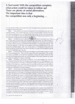 ./ 
j . ., 
.·,,· ·.:.; .. 
. A"fioal ,.word: With·· thecorf1p~titiorfcornplete; 
1fha.taction could ·be .taken -tcffollow·.up? 
Tb~re are plenty of :.useful. alternatives .. 
Thé lmportant idea is that . 
the·. competition was · only a begint1ing ... 
The lnternat ional Architectural Foundatio~· has, from the beginnings of its planning for the design 
competition, had five niain goals: . ' 
';, 
Gqál. ·1. " Alert architects and planners to the gravity of the ácceJerátiilg úrbar¡ cris is in dé- · 1 
.ve lopif!g count1;ies." Afew p~o~e~sb~.~js h~ye, of cours~; l~h~ ~ee:q~eeply in.~olved in the p~obc . , . . 
lems ohhuman settlements. But 1t 1s our bope that theear!Jer wntrn,Q, IIJ RECQRD-:"and most espec1ally . , · 
~~ the. ~ttentlonof ms~r~r~hltects and plann: l's:lj ! " . ,:é~; · . . . . ·. '. ·. '. . li {r; . 
tions." .~Ú.rely th.at ista ·direct r'~sult ?~ ·:he competftioh. snotedeárlier,ov~r}SOO architec~s. in · ' i · { '/ 1! 
68 counlrres reg1stered for the compet1t~on; and t~e476entrants.fr~m 46 ~ountn~swho subtmtt~d . / 1 ¡ (! 
work clearly made an enormous comm1tment of time and effort 111 mcreasmg the1r personal ''fund . f 1 .¿::/ 
of talehfand expertise." While there was not spacé in .thls i~sue to publish ·' ~uch ofthis work · 1 
th is.. · issu.. . e·. ·~¡~a.s b..· ro. ug··.h. t..·t h.e .d.· es.peraie g.r av·:.) .!•. . Y .~-.~!.'.iit.h.· ~ m b· .·.'.• . e m.· .. ~ i~ urba.nsl.um. · samu·n.'d th. e. w~rld · . · . /¡ · · 
G?al2. '~lncreasethe.f.und of talent .and · .. R 1 e . ailable .for plann1ng human habrta~ ~~ /) /. 
. . • . ' •. .., . . . 1 
beyoncj the prer:niated designs, other work will _be shown in L'Afchitedure"'d'Aujourd'h'ui and · ¡ 
Nikkei Architectur~; a~d the bulk-of the workwill·be shown in ·~ book on the conipetitionplanned 
by the IAF for .publ1 catlof1 ea.rly next year. 1 
Goal 3; 'ulr1volve architects and planilers _In the design of a demcinstration project in a major j 
city·of ihe developihg ,wor!d." That is now the uníqué ánd massive responsibility of the competí- ' 
tion winner, Jan Athfiéld,· and his staff and ccinsultants; working with General. Tobias and other 
officials'of the Philippille government, and with the residents of theTondo Foreshore_who clearly 
stand ré~dyto. inakéthei r contribution of self-heÍp.: . ,. . . . 
 d)al ,4. ''Coritribute to the success of H-AB ITA T." Over 2000 delegatés.from 140 col.Jn­tries- 
piL~ tet hníé:i ans ~nd others from non-gcivernmental organízatíons-;will bé gathered in Van-couve/ 
in May ar1d J~n~ to formulate an internáti6nal strategy to guide effcirts in improvíng the 
conditi6ns of theurban poor aroundthe world, lt is oLirhopethatthis issue, and the exhibit of 
the ·prérn iated clesigns sponsored by the IAF át the ·yancoCve'r Art Gallery, w ill make a modest 
co ntributibn t~ that great and important meeting. . 
· · Cdal 5 . . "Ai::t as a cata lyst for fu.rhéf'cor1tribuiions by indiviclwáls; institutions1 organizations 
and govern memts to the:sol uÚbn of the pfóbierns of h~using anclt~~. ~rban poor." Jhere ¡;¡re severa! · 
early ci6 portÚnities for wmld leadersin ho~sirig ancl_ ipter.riati6rial >a id ' ~hd l ~hding to implement 
ne~ i·cl~as. The governors -of the World Bank-'méét in· actober to reteiyérecom;,eridations from 
. .. 
1 
'/ 
1 
HABITAT and deCide what action or revi~f6n Ófthei/ imoor_tárú progr?.,ms they might Qlake~- ~ 
perhap,sJhcl.lding a greater rolé i.n th~ r~d~v~lop~e~tbf dt_les in th~ deveiopirig wor!d.(most .of .. -' 
the .Bank's activity h ~s been in rural ar~as). :rbé. Jrite't~Ame~ican Deielobm'entBahk al~o might . 
choose_to impleménnecomh:!endations of HA BIT AT .;.jinduélirig th6se_ gener~téd by'the compefi­ti 
ori. Arid then.ther'e is~ !he:whole UNEP -effo~t, which might be e.nl~rged or rédirected by the'UN 
Gener.ai'Assen'lblyas a:, ~~s~Ítof HABITAT. indivídwfll:govemment ~fficiai$arouhd thewor,ld Jl!ight , 
see new directions fm.their.:prqgrams·of huinan: s~tttem~nt.J~the concepts a~d design icJéas geM- . 
e1·ated by the ~ofT1petiti6h. ·. < . . •. · • . ·.. ' . · ~ , :· . . . , ,, · · , . . 
, A( any rate, ~the _IAF cotnpetition h~sclearl y, 'g·enerated .. .sqme: impo~tant new '~pr:opo'sa l s. for. ...• 
self-hei'P, and a· host. 9f hew and thoughtful'and ·affordabl~ and ~cx:iai !y áccep_table 0áys-f6r go,v~ ·· .. 
''errírhe r1ts :to ·interven~ :onstructhÍelyi~ th~ !Lves d ,the 'poór d :'théfr.:coünJries·. ;Ánd so"""~iththe ;:· .• •... 
compet(tiein on ~hith ' si:frriany pe~ple laboreCr;o loh'gb:enlncÍ"ú~~wé be~in: "·' .·, .: •. : .. ·· ·.:.::.W.'W: -L~ ;. _,, 
j-60; ,· ARCHITECTURAL RECORD May 1976 
. ·'·· 
