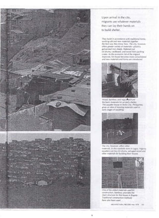 U pon arrivar in the city, 
migrants use whatever materials 
they can !ay their hands on 
to build shelter. 
· They build in accordance with traditional forms, 
working old and new materials together 
the best way they know how. The éity, however, 
offers greater variety of materials-plastics, 
ga/vanized iron sheets, flattened-out 
··oil drums, cardboard, and wood frorh packing 
era tes. As the economic lot of the migrant 
improves, his house becomes more consolidated 
and new materials and forms are introduced. 
Wood, bamboo, and nipa tl'fatch are 
the basic materials for an early shelter. 
This squatter house in 1/oi/o City, Philippines, 
gives an idea of hot,Jsirg materials used in 
early stages of squátting. · · 
The city, however,. offers other 
materials. In this roadside store in Lagos, Nigeria, 
squatters can buy tin drums, ·salvaged wood and 
other materials for building their houses. 
One of'the oldest materials used .for 
construction, bamboo, provides the 
main structure for this hol.Jse in Bogotá. 
Traditional construction methods 
ha ve al so been used. 
ARCHITECTURAL RECOR¡;>· May 19(6 .103 
 