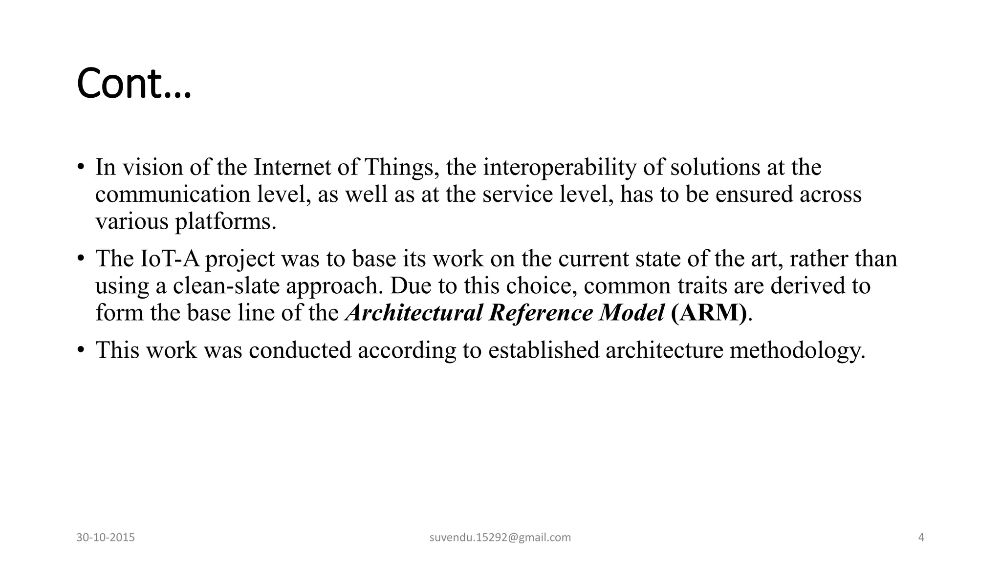 Cont…
• In vision of the Internet of Things, the interoperability of solutions at the
communication level, as well as at the service level, has to be ensured across
various platforms.
• The IoT-A project was to base its work on the current state of the art, rather than
using a clean-slate approach. Due to this choice, common traits are derived to
form the base line of the Architectural Reference Model (ARM).
• This work was conducted according to established architecture methodology.
30-10-2015 suvendu.15292@gmail.com 4
 