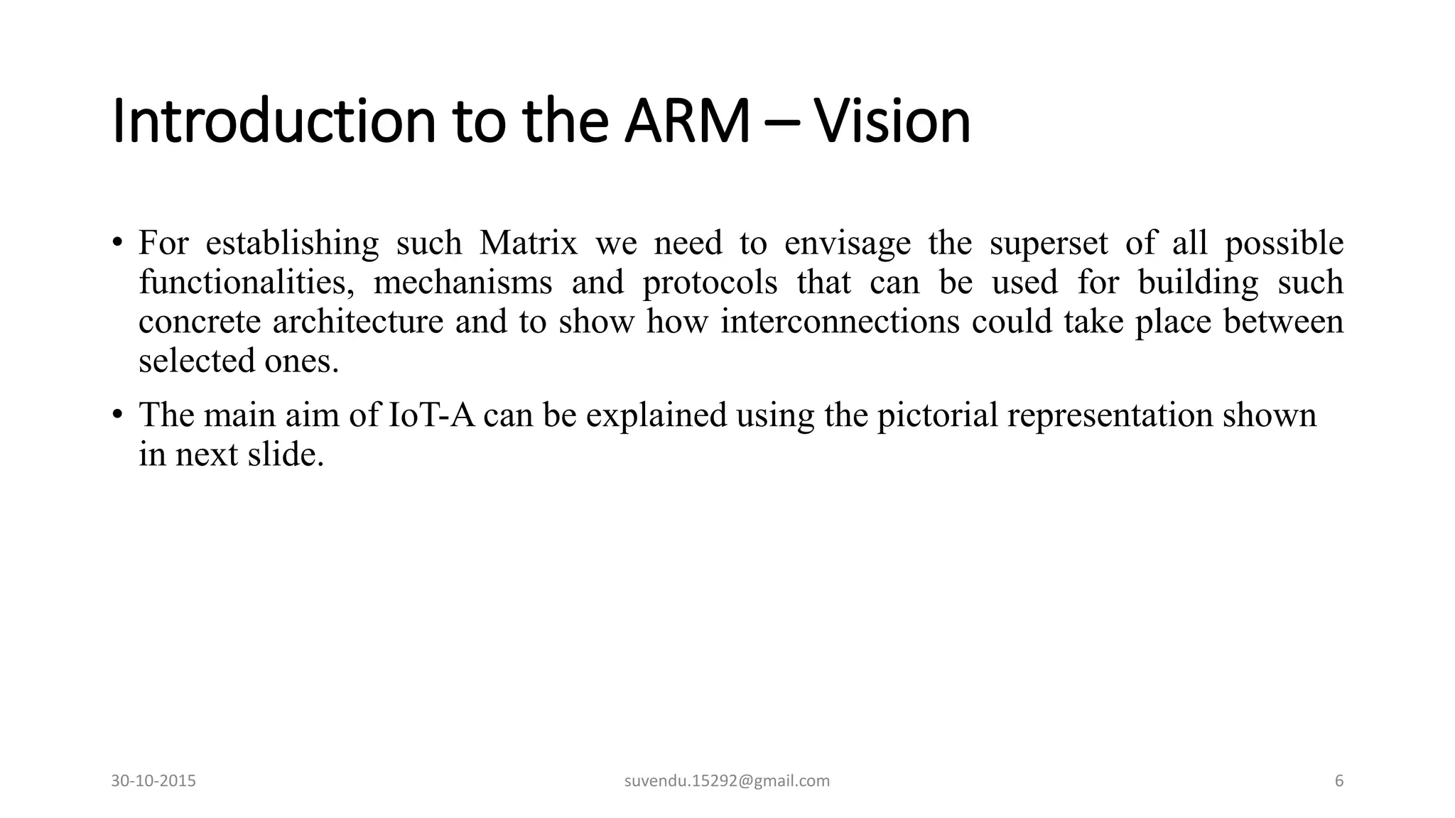 Introduction to the ARM – Vision
• For establishing such Matrix we need to envisage the superset of all possible
functionalities, mechanisms and protocols that can be used for building such
concrete architecture and to show how interconnections could take place between
selected ones.
• The main aim of IoT-A can be explained using the pictorial representation shown
in next slide.
30-10-2015 suvendu.15292@gmail.com 6
 