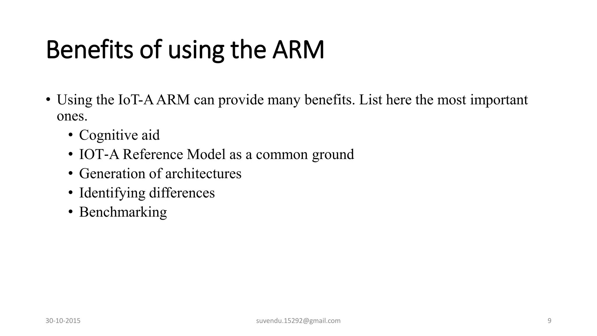 Benefits of using the ARM
• Using the IoT-AARM can provide many benefits. List here the most important
ones.
• Cognitive aid
• IOT‐A Reference Model as a common ground
• Generation of architectures
• Identifying differences
• Benchmarking
30-10-2015 suvendu.15292@gmail.com 9
 