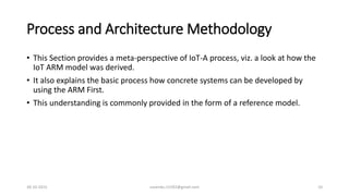 Process and Architecture Methodology
• This Section provides a meta-perspective of IoT-A process, viz. a look at how the
IoT ARM model was derived.
• It also explains the basic process how concrete systems can be developed by
using the ARM First.
• This understanding is commonly provided in the form of a reference model.
30-10-2015 suvendu.15292@gmail.com 10
 
