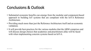 Conclusions & Outlook
• Substantial economic benefits can emerge from the modular and component-based
approach to building IoT systems that are compliant with the IoT-A Reference
Architecture.
• Providing much more than just the Reference Architecture itself and an economic
validation.
• It will provide best practices for the various modules that the ARM comprises and
will discuss design choices that academics and practitioners alike will be faced
with when implementing concrete systems based on IoT-A.
30-10-2015 suvendu.15292@gmail.com 15
 