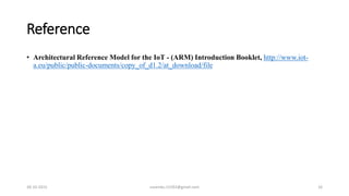 Reference
• Architectural Reference Model for the IoT - (ARM) Introduction Booklet, http://www.iot-
a.eu/public/public-documents/copy_of_d1.2/at_download/file
30-10-2015 suvendu.15292@gmail.com 16
 