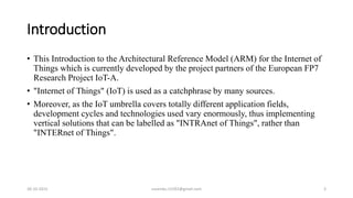 Introduction
• This Introduction to the Architectural Reference Model (ARM) for the Internet of
Things which is currently developed by the project partners of the European FP7
Research Project IoT-A.
• "Internet of Things" (IoT) is used as a catchphrase by many sources.
• Moreover, as the IoT umbrella covers totally different application fields,
development cycles and technologies used vary enormously, thus implementing
vertical solutions that can be labelled as "INTRAnet of Things", rather than
"INTERnet of Things".
30-10-2015 suvendu.15292@gmail.com 3
 