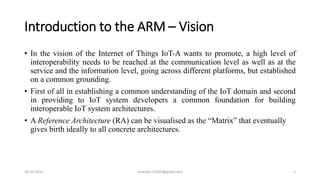 Introduction to the ARM – Vision
• In the vision of the Internet of Things IoT-A wants to promote, a high level of
interoperability needs to be reached at the communication level as well as at the
service and the information level, going across different platforms, but established
on a common grounding.
• First of all in establishing a common understanding of the IoT domain and second
in providing to IoT system developers a common foundation for building
interoperable IoT system architectures.
• A Reference Architecture (RA) can be visualised as the “Matrix” that eventually
gives birth ideally to all concrete architectures.
30-10-2015 suvendu.15292@gmail.com 5
 