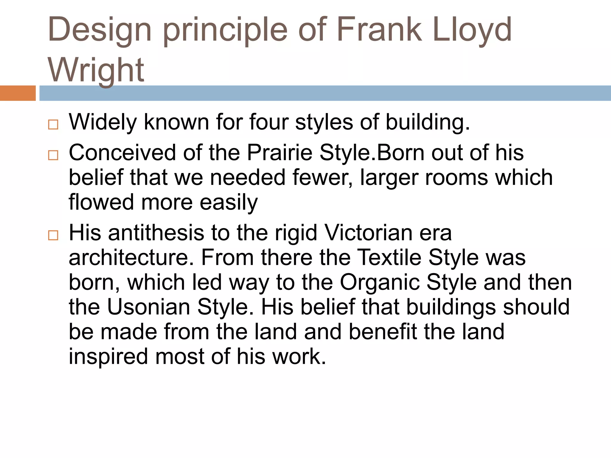 Design principle of Frank Lloyd
Wright
 Widely known for four styles of building.
 Conceived of the Prairie Style.Born out of his
belief that we needed fewer, larger rooms which
flowed more easily
 His antithesis to the rigid Victorian era
architecture. From there the Textile Style was
born, which led way to the Organic Style and then
the Usonian Style. His belief that buildings should
be made from the land and benefit the land
inspired most of his work.
 