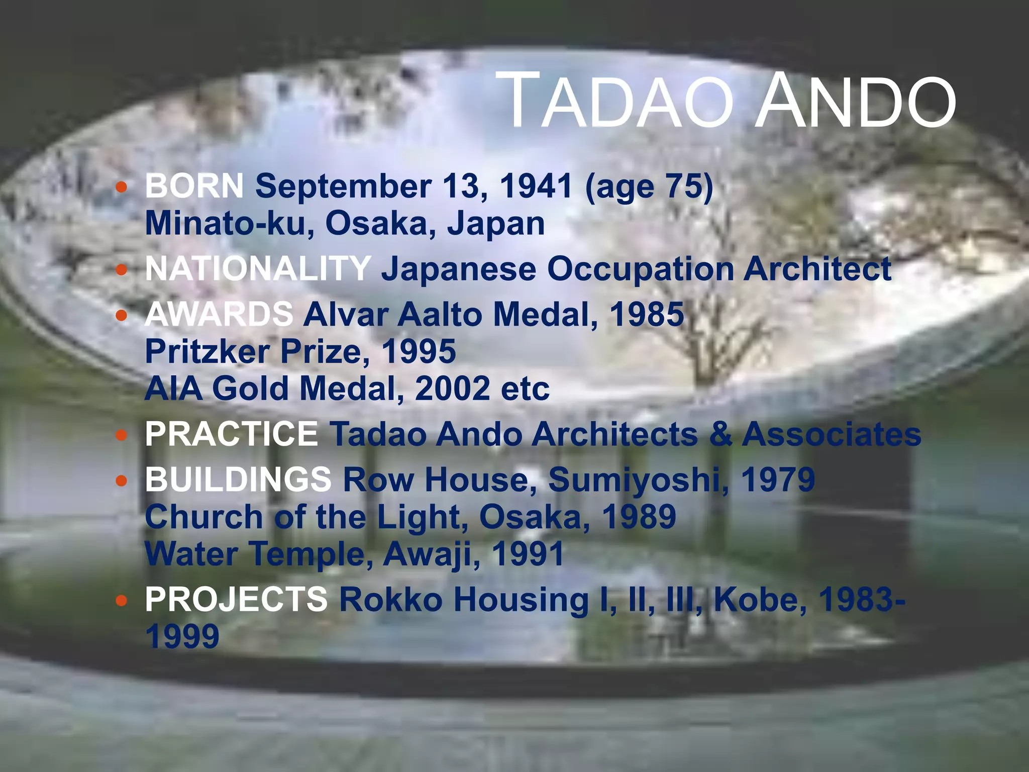 TADAO ANDO
 BORN September 13, 1941 (age 75)
Minato-ku, Osaka, Japan
 NATIONALITY Japanese Occupation Architect
 AWARDS Alvar Aalto Medal, 1985
Pritzker Prize, 1995
AIA Gold Medal, 2002 etc
 PRACTICE Tadao Ando Architects & Associates
 BUILDINGS Row House, Sumiyoshi, 1979
Church of the Light, Osaka, 1989
Water Temple, Awaji, 1991
 PROJECTS Rokko Housing I, II, III, Kobe, 1983-
1999
 