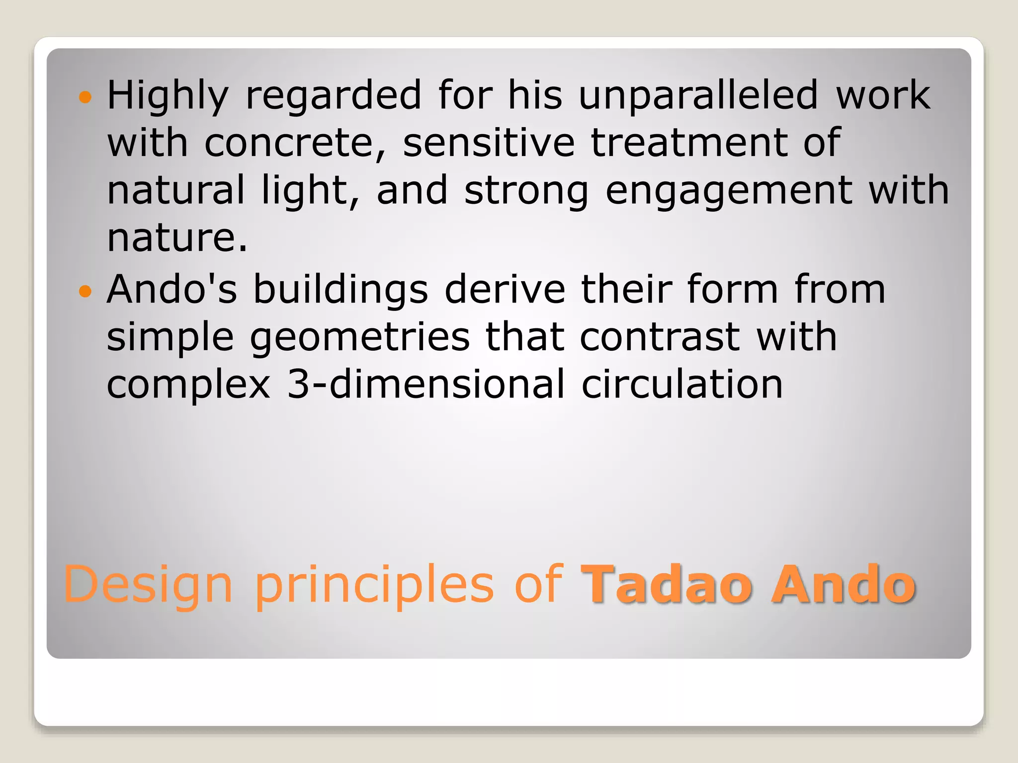 Design principles of Tadao Ando
 Highly regarded for his unparalleled work
with concrete, sensitive treatment of
natural light, and strong engagement with
nature.
 Ando's buildings derive their form from
simple geometries that contrast with
complex 3-dimensional circulation
 