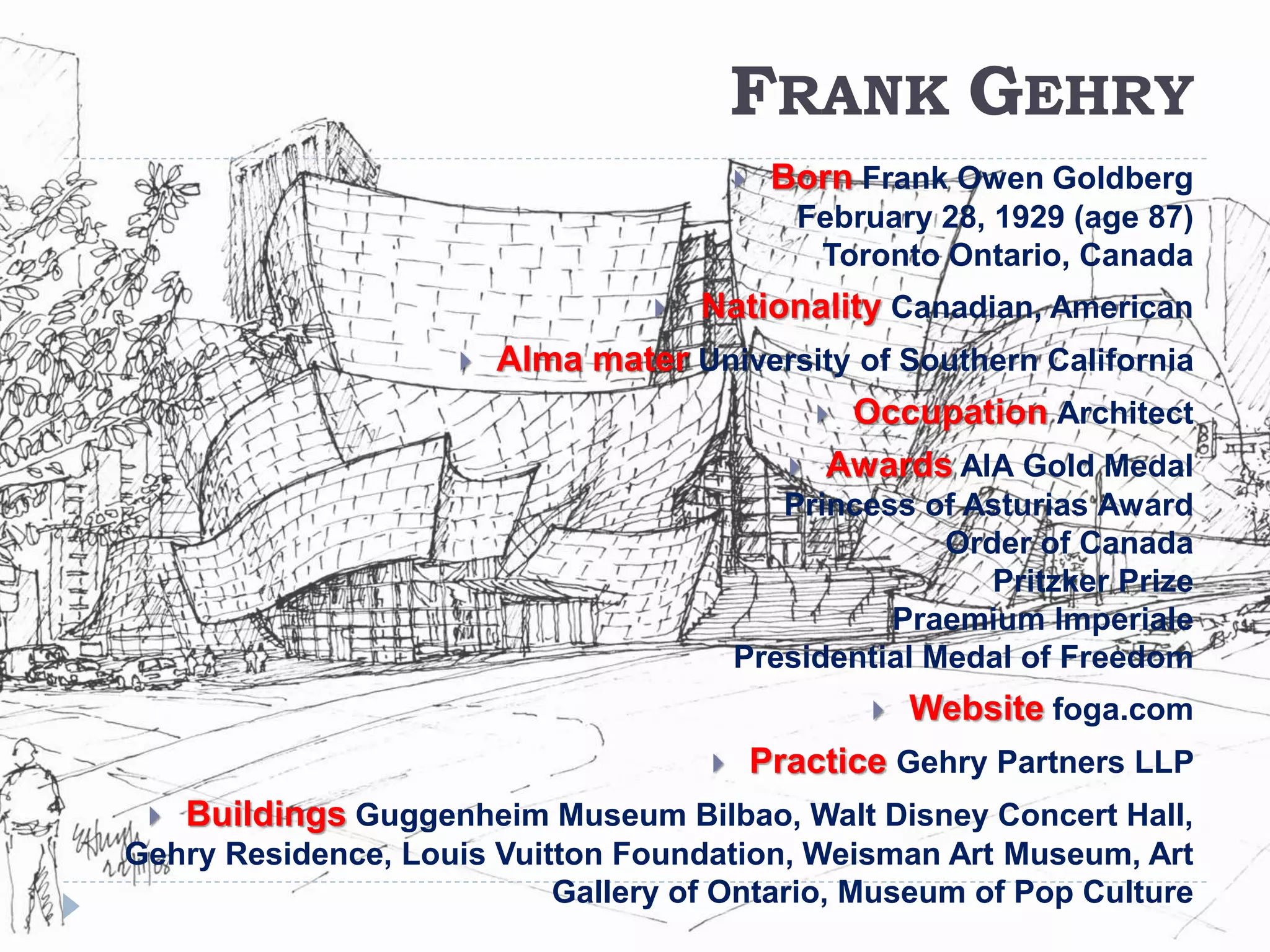 FRANK GEHRY
 Born Frank Owen Goldberg
February 28, 1929 (age 87)
Toronto Ontario, Canada
 Nationality Canadian, American
 Alma mater University of Southern California
 Occupation Architect
 Awards AIA Gold Medal
Princess of Asturias Award
Order of Canada
Pritzker Prize
Praemium Imperiale
Presidential Medal of Freedom
 Website foga.com
 Practice Gehry Partners LLP
 Buildings Guggenheim Museum Bilbao, Walt Disney Concert Hall,
Gehry Residence, Louis Vuitton Foundation, Weisman Art Museum, Art
Gallery of Ontario, Museum of Pop Culture
 
