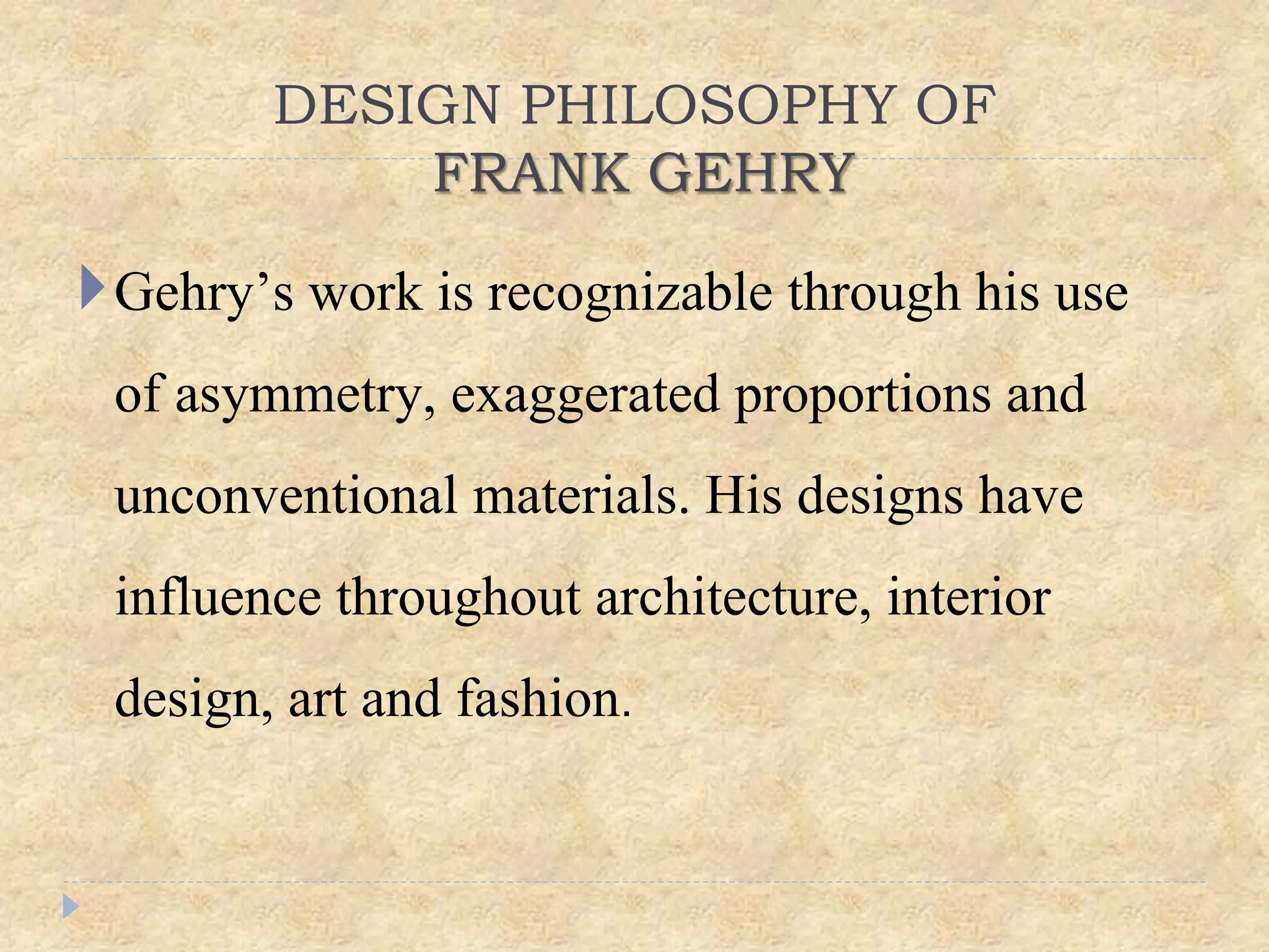 DESIGN PHILOSOPHY OF
FRANK GEHRY
Gehry’s work is recognizable through his use
of asymmetry, exaggerated proportions and
unconventional materials. His designs have
influence throughout architecture, interior
design, art and fashion.
 