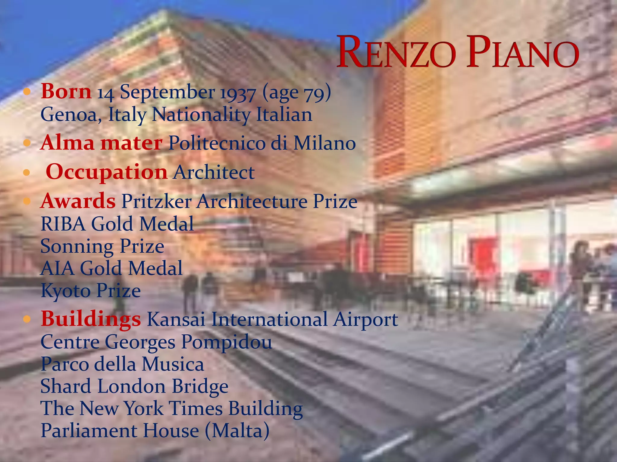  Born 14 September 1937 (age 79)
Genoa, Italy Nationality Italian
 Alma mater Politecnico di Milano
 Occupation Architect
 Awards Pritzker Architecture Prize
RIBA Gold Medal
Sonning Prize
AIA Gold Medal
Kyoto Prize
 Buildings Kansai International Airport
Centre Georges Pompidou
Parco della Musica
Shard London Bridge
The New York Times Building
Parliament House (Malta)
 