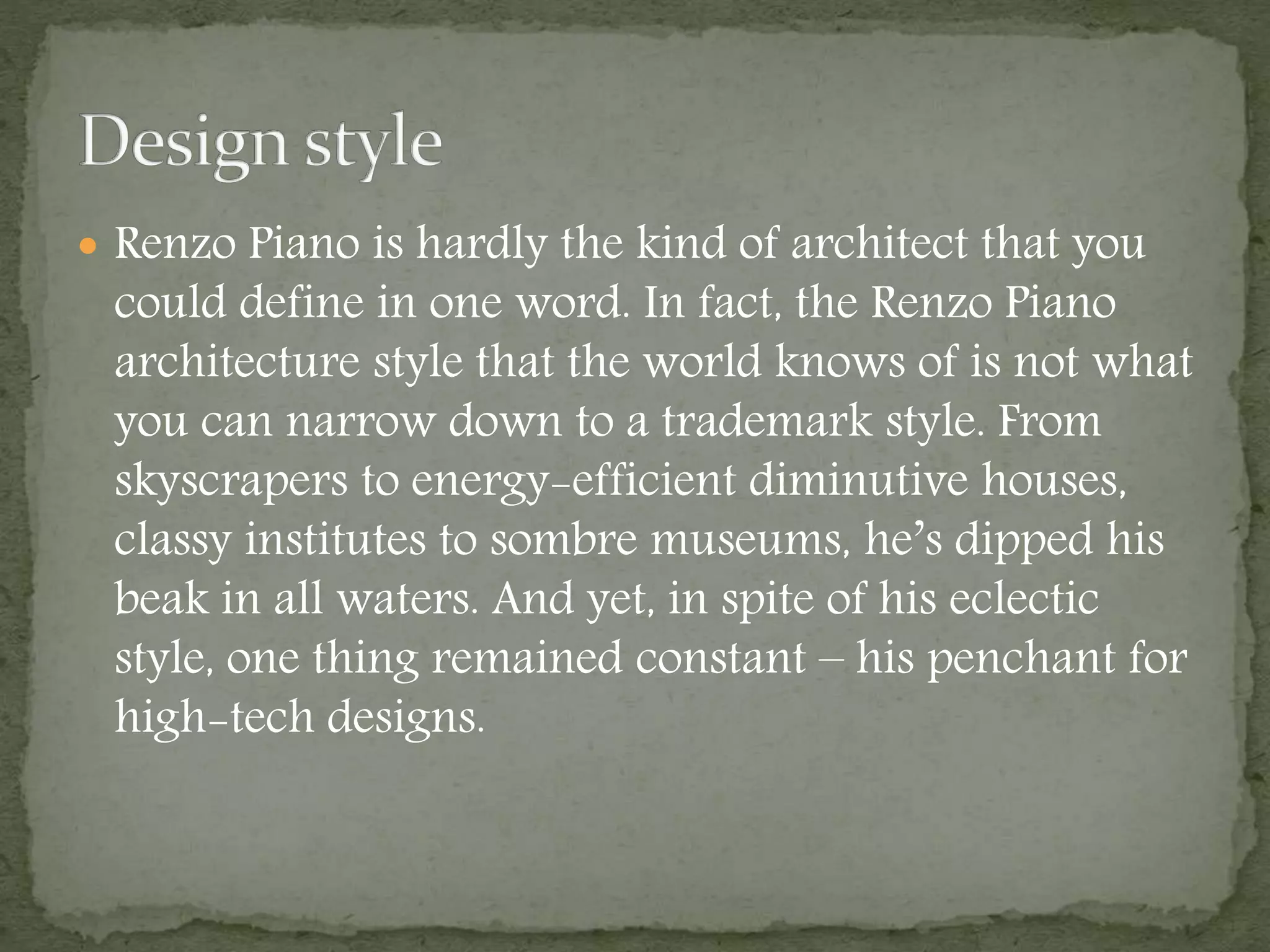  Renzo Piano is hardly the kind of architect that you
could define in one word. In fact, the Renzo Piano
architecture style that the world knows of is not what
you can narrow down to a trademark style. From
skyscrapers to energy-efficient diminutive houses,
classy institutes to sombre museums, he’s dipped his
beak in all waters. And yet, in spite of his eclectic
style, one thing remained constant – his penchant for
high-tech designs.
 