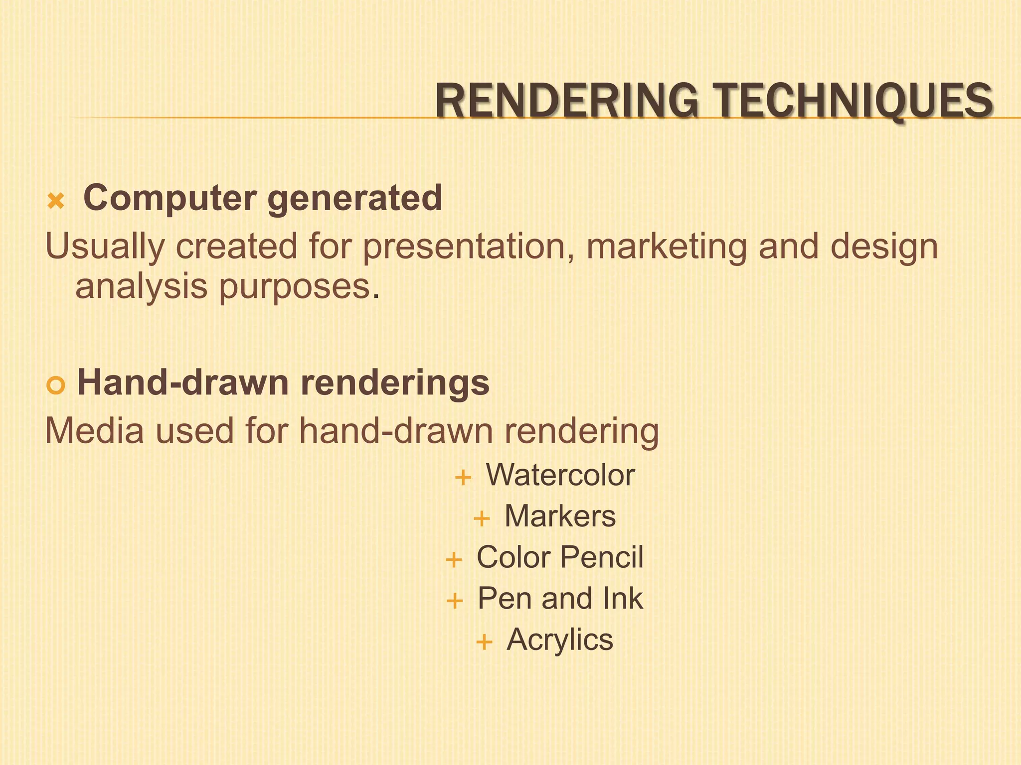 RENDERING TECHNIQUES
 Computer generated
Usually created for presentation, marketing and design
analysis purposes.
 Hand-drawn renderings
Media used for hand-drawn rendering
 Watercolor
 Markers
 Color Pencil
 Pen and Ink
 Acrylics
 