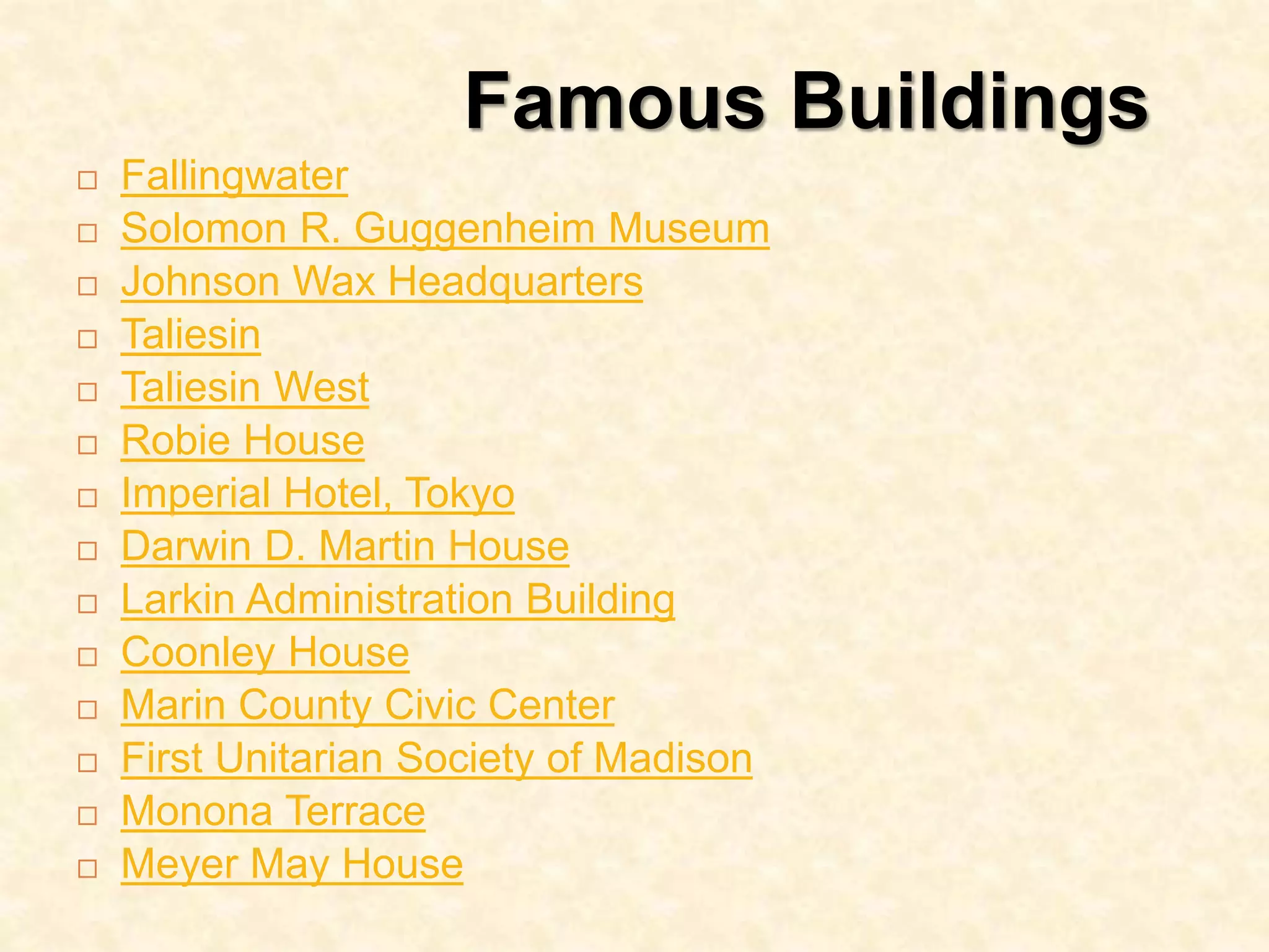 Famous Buildings
 Fallingwater
 Solomon R. Guggenheim Museum
 Johnson Wax Headquarters
 Taliesin
 Taliesin West
 Robie House
 Imperial Hotel, Tokyo
 Darwin D. Martin House
 Larkin Administration Building
 Coonley House
 Marin County Civic Center
 First Unitarian Society of Madison
 Monona Terrace
 Meyer May House
 