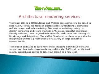 TekVisual, LLC. is a 3D Rendering and Website development studio based in
Boca Raton, Florida. We focus on photorealistic 3D renderings, animation,
website design and web marketing. Our services assist in growing our
clients’ companies and strong marketing. We create beautiful conversion-
friendly websites, drive targeted website traffic, and create outstanding 3D
Renderings and Animations. The staff at TekVisual, has been responsible for
designing multimedia presentations for a variety of large companies
internationally.
TekVisual is dedicated to customer service; standing behind our work and
supporting client technology needs unconditionally. TekVisual has the track
record, support, and service to take your project to a new level.
 