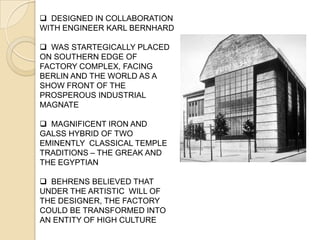  DESIGNED IN COLLABORATION
WITH ENGINEER KARL BERNHARD
 WAS STARTEGICALLY PLACED
ON SOUTHERN EDGE OF
FACTORY COMPLEX, FACING
BERLIN AND THE WORLD AS A
SHOW FRONT OF THE
PROSPEROUS INDUSTRIAL
MAGNATE
 MAGNIFICENT IRON AND
GALSS HYBRID OF TWO
EMINENTLY CLASSICAL TEMPLE
TRADITIONS – THE GREAK AND
THE EGYPTIAN
 BEHRENS BELIEVED THAT
UNDER THE ARTISTIC WILL OF
THE DESIGNER, THE FACTORY
COULD BE TRANSFORMED INTO
AN ENTITY OF HIGH CULTURE
 