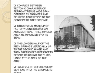  CONFLICT BETWEEN
TECTONIC CHARACTER OF
FERRO-VITREOUS WIDE SPAN
OFFERED BY ENGINEER AND
BEHRENS ADHERENCE TO THE
CONCEPT OF STEREOTOMIE
 STRUCTURAL MAKE UP OF
FACTORY CONSISTED OF AN
ASYMMETRICAL THREE-HINGED
ARCH RE-INFORCED BY A TIE
BEAM
 THE LONGER HALF OF THE
ARCH SPRINGS VERTICALLY UP
TO THE SECOND HINGE AND
THEN BREAKS IN THREE FACETS
BEFORE REACHING THE THIRD
HINGE AT THE APEX OF THE
ARCH
 WILLFULL INTERFERENCE BY
BEHRENS INTO THE ENGINEERS
 