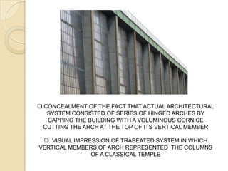  CONCEALMENT OF THE FACT THAT ACTUAL ARCHITECTURAL
SYSTEM CONSISTED OF SERIES OF HINGED ARCHES BY
CAPPING THE BUILDING WITH A VOLUMINOUS CORNICE
CUTTING THE ARCH AT THE TOP OF ITS VERTICAL MEMBER
 VISUAL IMPRESSION OF TRABEATED SYSTEM IN WHICH
VERTICAL MEMBERS OF ARCH REPRESENTED THE COLUMNS
OF A CLASSICAL TEMPLE
 