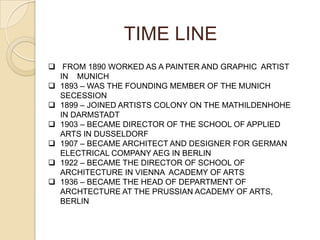  FROM 1890 WORKED AS A PAINTER AND GRAPHIC ARTIST
IN MUNICH
 1893 – WAS THE FOUNDING MEMBER OF THE MUNICH
SECESSION
 1899 – JOINED ARTISTS COLONY ON THE MATHILDENHOHE
IN DARMSTADT
 1903 – BECAME DIRECTOR OF THE SCHOOL OF APPLIED
ARTS IN DUSSELDORF
 1907 – BECAME ARCHITECT AND DESIGNER FOR GERMAN
ELECTRICAL COMPANY AEG IN BERLIN
 1922 – BECAME THE DIRECTOR OF SCHOOL OF
ARCHITECTURE IN VIENNA ACADEMY OF ARTS
 1936 – BECAME THE HEAD OF DEPARTMENT OF
ARCHTECTURE AT THE PRUSSIAN ACADEMY OF ARTS,
BERLIN
TIME LINE
 