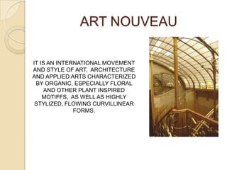 ART NOUVEAU
IT IS AN INTERNATIONAL MOVEMENT
AND STYLE OF ART, ARCHITECTURE
AND APPLIED ARTS CHARACTERIZED
BY ORGANIC, ESPECIALLY FLORAL
AND OTHER PLANT INSPIRED
MOTIFFS, AS WELL AS HIGHLY
STYLIZED, FLOWING CURVILLINEAR
FORMS.
 