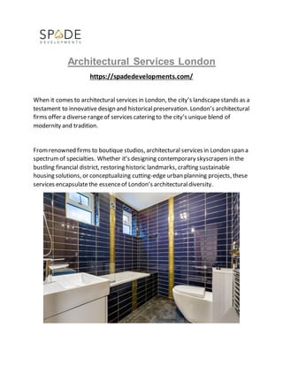 Architectural Services London
https://spadedevelopments.com/
When it comes to architectural services in London, the city’s landscapestands as a
testament to innovative design and historicalpreservation. London’s architectural
firms offer a diverse rangeof services catering to the city’s unique blend of
modernity and tradition.
Fromrenowned firms to boutique studios, architectural services in London span a
spectrumof specialties. Whether it’s designing contemporary skyscrapers in the
bustling financial district, restoring historic landmarks, crafting sustainable
housing solutions, or conceptualizing cutting-edge urban planning projects, these
services encapsulatethe essenceof London’s architecturaldiversity.
 