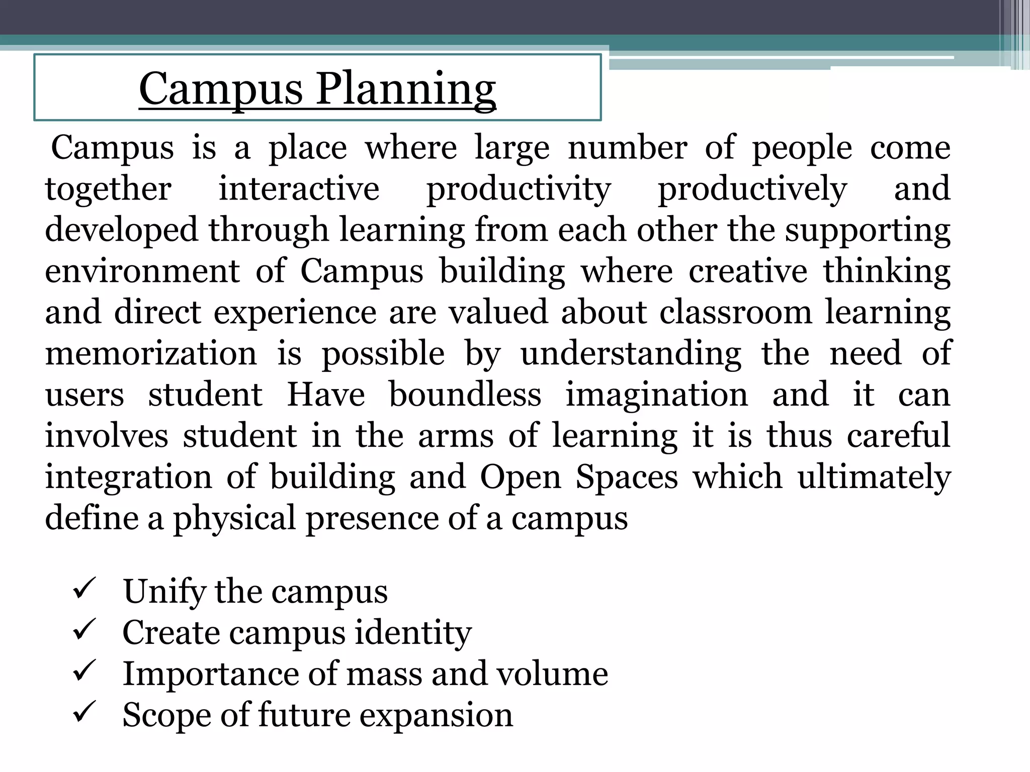 Campus Planning
Campus is a place where large number of people come
together interactive productivity productively and
developed through learning from each other the supporting
environment of Campus building where creative thinking
and direct experience are valued about classroom learning
memorization is possible by understanding the need of
users student Have boundless imagination and it can
involves student in the arms of learning it is thus careful
integration of building and Open Spaces which ultimately
define a physical presence of a campus
 Unify the campus
 Create campus identity
 Importance of mass and volume
 Scope of future expansion
 